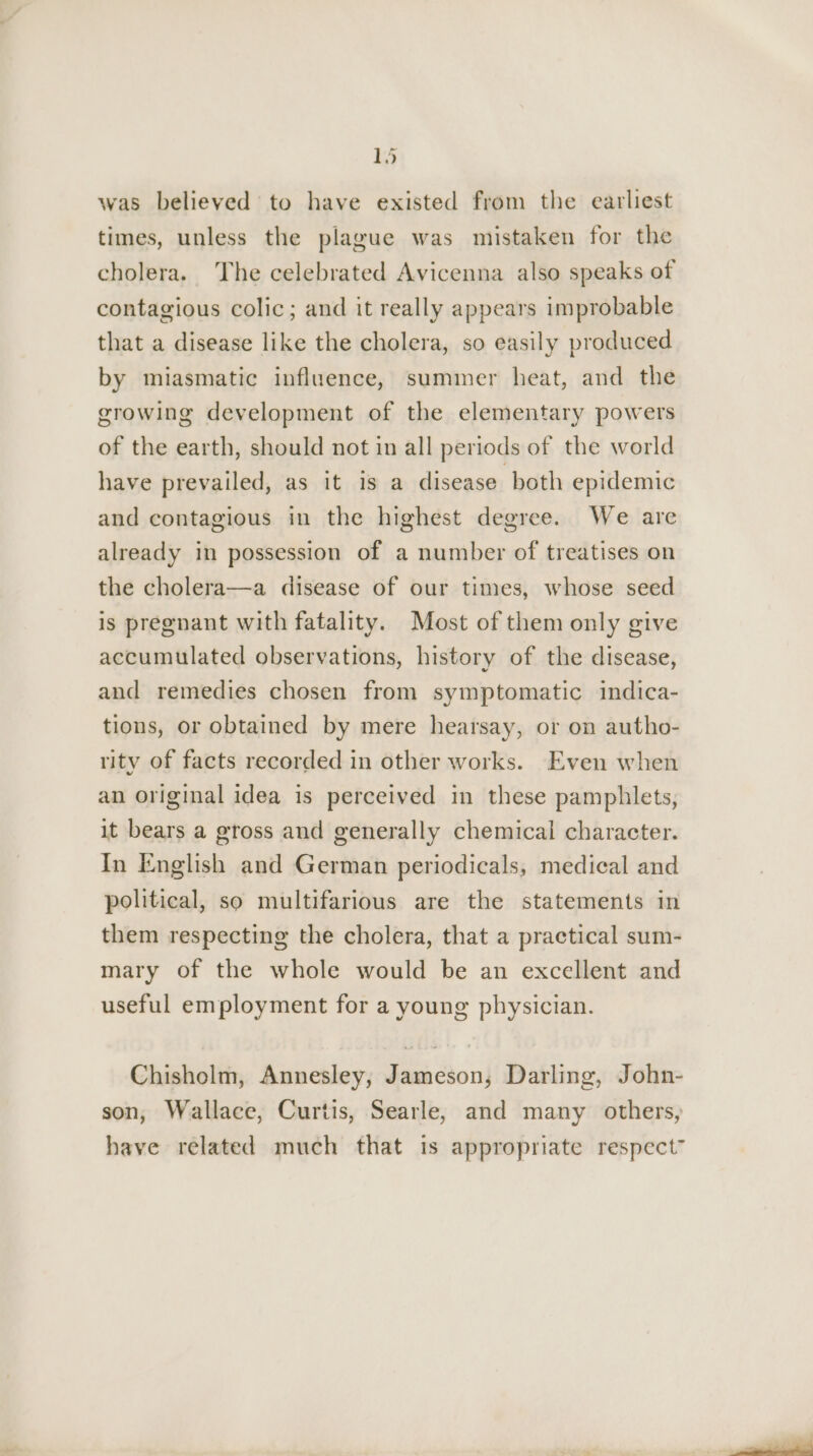 was believed to have existed from the earliest times, unless the plague was mistaken for the cholera. The celebrated Avicenna also speaks of contagious colic; and it really appears improbable that a disease like the cholera, so easily produced by miasmatic influence, summer heat, and the growing development of the elementary powers of the earth, should not in all periods of the world have prevailed, as it is a disease both epidemic and contagious in the highest degree. We are already in possession of a number of treatises on the cholera—a disease of our times, whose seed is pregnant with fatality. Most of them only give accumulated observations, history of the disease, and remedies chosen from symptomatic indica- tions, or obtained by mere hearsay, or on autho- rity of facts recorded in other works. Even when an original idea is perceived in these pamphlets, it bears a gross and generally chemical character. In English and German periodicals, medical and political, so multifarious are the statements in them respecting the cholera, that a practical sum- mary of the whole would be an excellent and useful employment for a young physician. Chisholm, Annesley, Jameson, Darling, John- son, Wallace, Curtis, Searle, and many others, have related much that is appropriate respect”