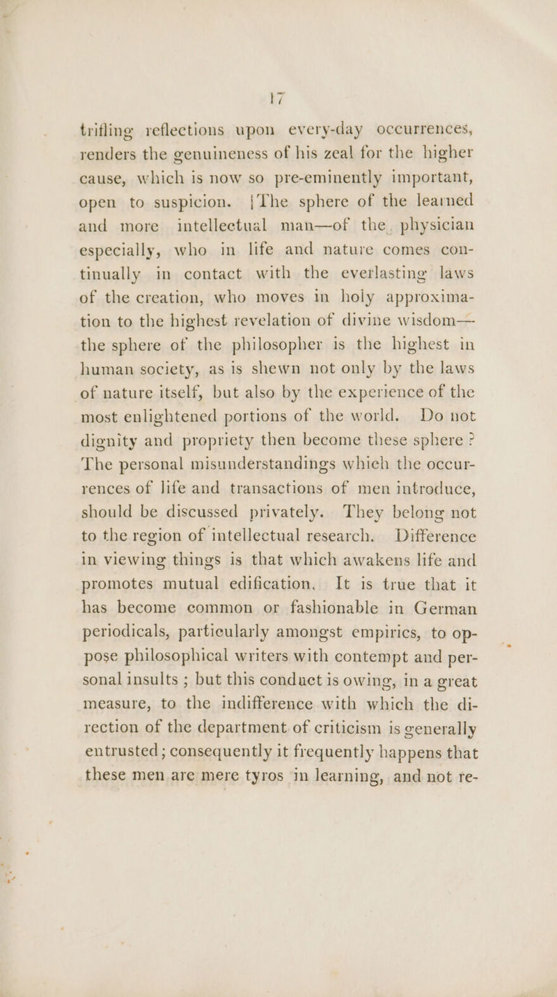 trifling reflections upon every-day occurrences, renders the genuineness of his zeal for the higher cause, which is now so pre-eminently important, open to suspicion. {The sphere of the learned and more intellectual man—of the, physician especially, who in life and nature comes con- tinually in contact with the everlasting laws of the creation, who moves in holy approxima- tion to the highest revelation of divine wisdom— the sphere of the philosopher is the highest in human society, as is shewn not only by the laws of nature itself, but also by the experience of the most enlightened portions of the world. Do not dignity and propriety then become these sphere ? The personal misunderstandings which the occur- rences of life and transactions of men introduce, should be discussed privately. They belong not to the region of intellectual research. Difference in viewing things is that which awakens life and promotes mutual edification. It is true that it has become common or fashionable in German periodicals, particularly amongst empirics, to op- pose philosophical writers with contempt and per- sonal insults ; but this conduct is owing, in a great measure, to the indifference with which the di- rection of the department of criticism is generally entrusted ; consequently it frequently happens that these men are mere tyros in learning, and not re-