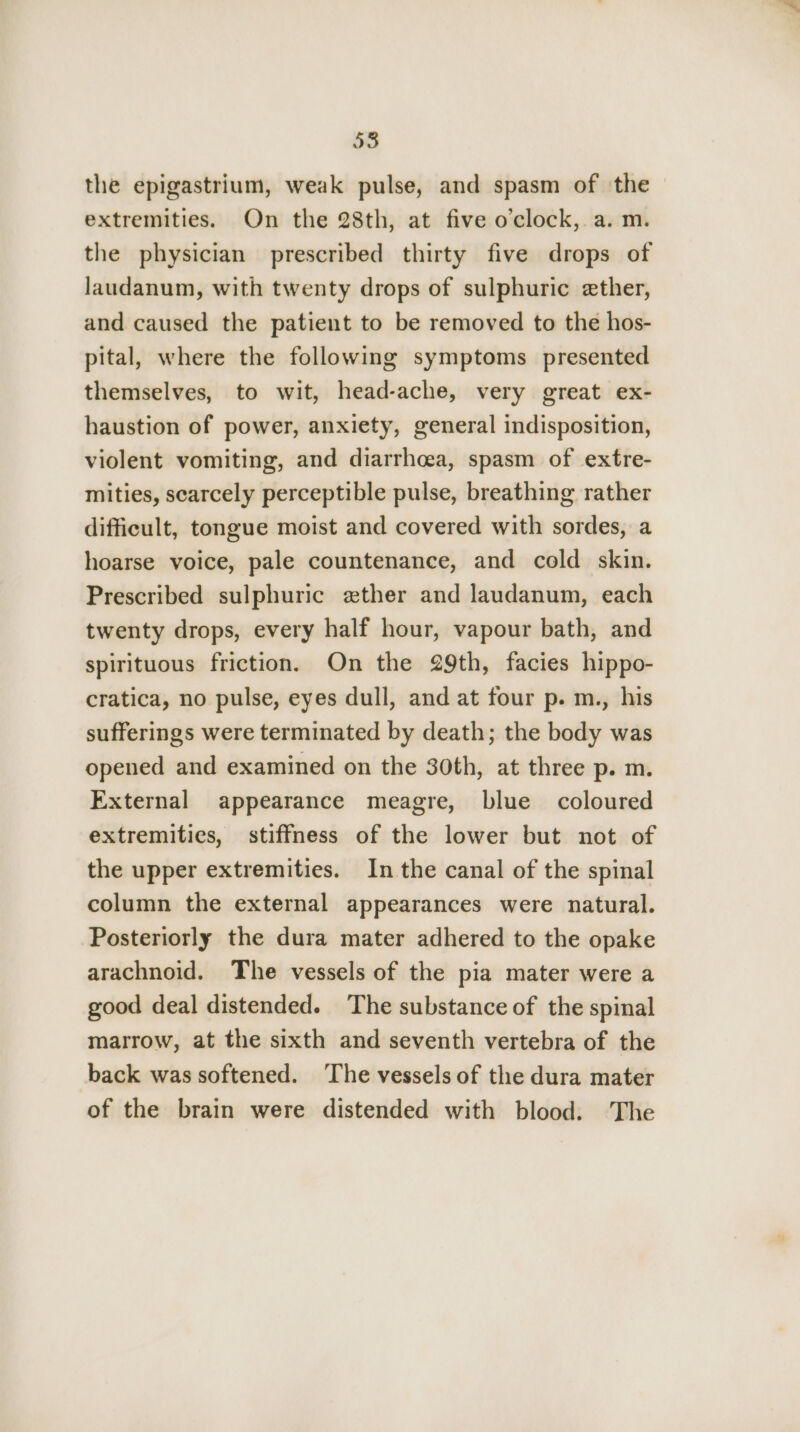 58 the epigastrium, weak pulse, and spasm of the extremities. On the 28th, at five o’clock,. a. m. the physician prescribed thirty five drops of laudanum, with twenty drops of sulphuric ether, and caused the patient to be removed to the hos- pital, where the following symptoms presented themselves, to wit, head-ache, very great ex- haustion of power, anxiety, general indisposition, violent vomiting, and diarrhcea, spasm of extre- mities, scarcely perceptible pulse, breathing rather difficult, tongue moist and covered with sordes, a hoarse voice, pale countenance, and cold skin. Prescribed sulphuric zther and laudanum, each twenty drops, every half hour, vapour bath, and spirituous friction. On the 29th, facies hippo- cratica, no pulse, eyes dull, and at four p. m., his sufferings were terminated by death; the body was opened and examined on the 30th, at three p. m. External appearance meagre, blue coloured extremities, stiffness of the lower but not of the upper extremities. In the canal of the spinal column the external appearances were natural. Posteriorly the dura mater adhered to the opake arachnoid. The vessels of the pia mater were a good deal distended. The substance of the spinal marrow, at the sixth and seventh vertebra of the back was softened. ‘The vessels of the dura mater of the brain were distended with blood. The