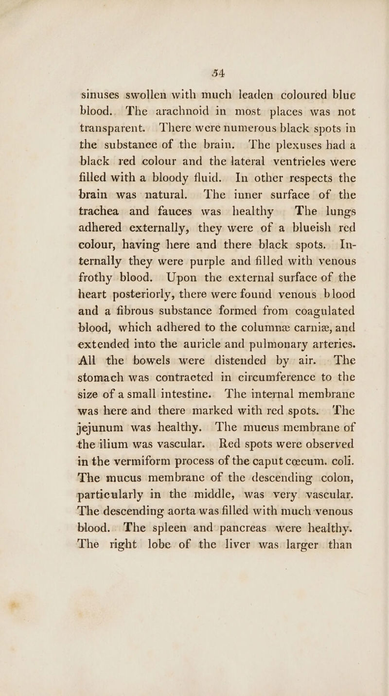 sinuses swollen with much leaden coloured blue blood.. The arachnoid in most places was not transparent. There were numerous black spots in the substance of the brain. The plexuses had a black red colour and the lateral ventricles were filled with a bloody fluid. In other respects the brain was natural. The inner surface of the trachea and fauces was healthy The lungs adhered externally, they were of a blueish red colour, having here and there black spots. In- ternally they were purple and filled with venous frothy blood. Upon the external surface of the heart posteriorly, there were found venous blood and a fibrous substance formed from coagulated blood, which adhered to the columne carniz, and extended into the auricle and pulmonary arteries. All the bowels were distended by air. | The stomach was contracted in circumference to the size of a small intestine. The internal membrane was here and there marked with red spots. ‘The jejunum was healthy. The mucus membrane of the ilium was vascular. Red spots were observed in the vermiform process of the caput coecum. colli. The mucus membrane of the descending colon, particularly in the middle, was very. vascular. The descending aorta was filled with much venous blood. The spleen and pancreas were healthy. The right lobe of the liver was larger than