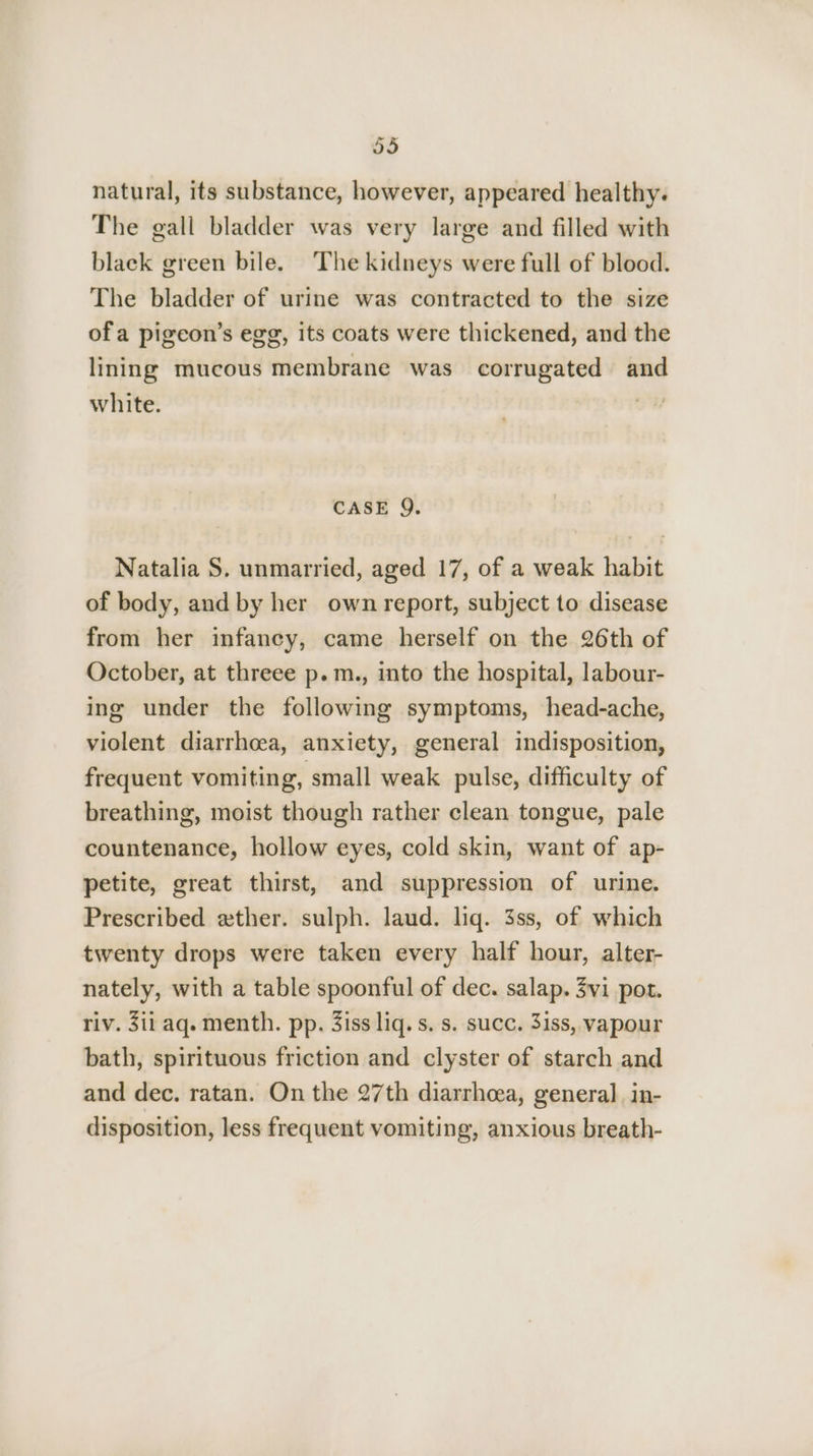 natural, its substance, however, appeared healthy. The gall bladder was very large and filled with black green bile. The kidneys were full of blood. The bladder of urine was contracted to the size ofa pigeon’s egg, its coats were thickened, and the lining mucous membrane was corrugated and white. | SW CASE 9. Natalia S. unmarried, aged 17, of a weak habit of body, and by her own report, subject to disease from her infancy, came herself on the 26th of October, at threee p. m., into the hospital, labour- ing under the following symptoms, head-ache, violent diarrhoea, anxiety, general indisposition, frequent vomiting, small weak pulse, difficulty of breathing, moist though rather clean tongue, pale countenance, hollow eyes, cold skin, want of ap- petite, great thirst, and suppression of urine. Prescribed ether. sulph. laud. liq. 3ss, of which twenty drops were taken every half hour, alter- nately, with a table spoonful of dec. salap. 3vi pot. riv. 3ii aq. menth. pp. 3iss liq. s. s. succ. 3iss, vapour bath, spirituous friction and clyster of starch and and dec. ratan. On the 27th diarrhea, general in- disposition, less frequent vomiting, anxious breath-