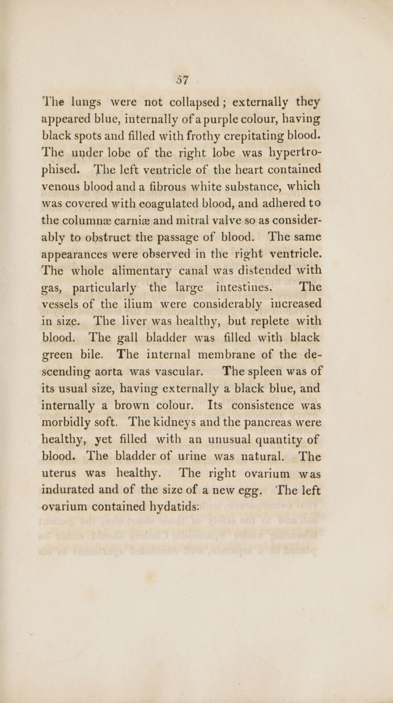 The lungs were not collapsed; externally they appeared blue, internally of a purple colour, having black spots and filled with frothy crepitating blood. The under lobe of the right lobe was hypertro- phised. The left ventricle of the heart contained venous blood and a fibrous white substance, which was covered with coagulated blood, and adhered to the columne carnız and mitral valve so as consider- ably to obstruct the passage of blood. The same appearances were observed in the right ventricle. The whole alimentary canal was distended with gas, particularly the large intestines. The vessels of the ilium were considerably increased in size. The liver was healthy, but replete with blood. The gall bladder was filled with black green bile. The internal membrane of the de- scending aorta was vascular. The spleen was of its usual size, having externally a black blue, and internally a brown colour. Its consistence was morbidly soft. The kidneys and the pancreas were healthy, yet filled with an unusual quantity of blood. The bladder of urine was natural. The uterus was healthy. The right ovarium was indurated and of the size of anewegg. ‘The left ovarium contained hydatids: