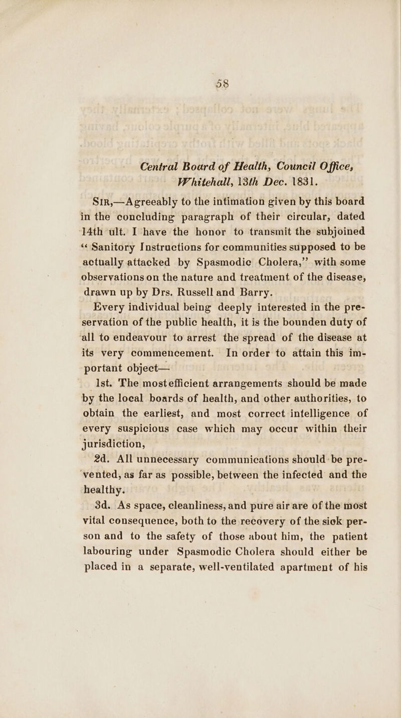 Central Board of Health, Council Office; Whitehall, 13th Dec. 1831. Sır, —Agreeably to the intimation given by this board in the concluding paragraph of their circular, dated 14th ult. I have the honor to transmit the subjoined “ Sanitory Instructions for communities supposed to be actually attacked by Spasmodic Cholera,” with some observations on the nature and treatment of the disease, drawn up by Drs. Russell and Barry. Every individual being deeply interested in the pre- servation of the public health, it is the bounden duty of ‘all to endeavour to arrest the spread of the disease at its very commencement. In order to attain this im- portant object— Ist. The mostefficient arrangements should be made by the local boards of health, and other authorities, to obtain the earliest, and most correct intelligence of every suspicious case which may occur within their jurisdiction, 2d. All unnecessary communications should be pre- ‘vented, as far as possible, between the infected and the healthy. 3d. As space, cleanliness, and pure air are of the most vital consequence, both to the recovery of the sick per- son and to the safety of those about him, the patient labouring under Spasmodic Cholera should either be placed in a separate, well-ventilated apartment of his