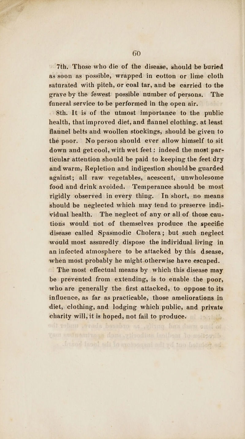 7th. Those who die of the disease, should be buried as soon as possible, wrapped in cotton or lime cloth saturated with pitch, or coal tar, and be carried to the grave by the fewest possible number of persons. The funeral service to be performed in the open air. 8th. It is of the utmost importance to the public health, thatimproved diet, and flannel clothing. at least flannel belts and woollen stockings, should be given to the poor. No person should ever allow himself to sit down and get cool, with wet feet: indeed the most par- ticular attention should be paid to keeping the feet dry and warm, Repletion and indigestion should be guarded against; all raw vegetables, acescent, unwholesome food and drink avoided. ‘Temperance should be most rigidly observed in every thing. In short, no means should be neglected which may tend to preserve. indi- vidual health. The neglect of any or all of those cau- tions would not of themselves produce the specific disease called Spasmodic Cholera; but such neglect would most assuredly dispose the individual living in an infected atmosphere to be attacked by this dsease, when most probably he might.otherwise have escaped. ' The most effectual means by which this disease may be prevented from extending, is to enable the poor, who are generally the first attacked, to oppose to its influence, as far as practicable, those ameliorations in diet, clothing, and lodging which public, and private charity will, it is hoped, not fail to produce.
