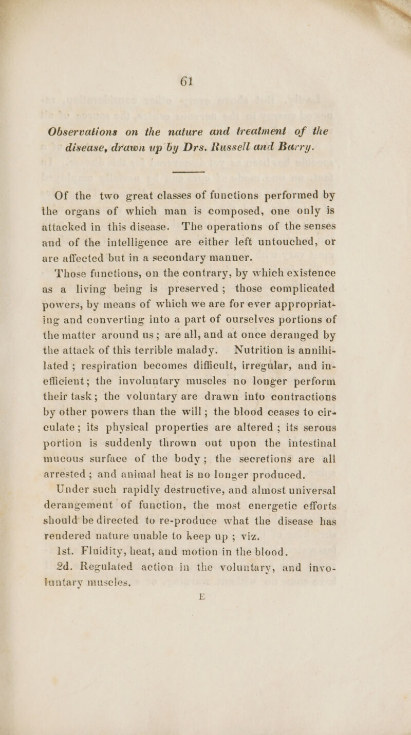 Observations on the nature and treatment of the disease, drawn up by Drs. Russell and Barry. — Of the two great classes of functions performed by the organs of which man is composed, one only is attacked in this disease. The operations of the senses and of the intelligence are either left untouched, or are affected but in a secondary manner. Those functions, on the contrary, by which existence as a living being is preserved ; those complicated powers, by means of which we are for ever appropriat- ing and converting into a part of ourselves portions of the matter around us; are all, and at once deranged by the attack of this terrible malady. Nutrition is annihi- lated ; respiration becomes difficult, irregular, and in- efficient; the involuntary muscles no longer perform their task; the voluntary are drawn into contractions by other powers than the will; the blood ceases to cir- culate; its physical properties are altered ; its serous portion is suddenly thrown out upon the intestinal mucous surface of the body; the secretions are all arrested ; and animal heat is no longer produced. Under such rapidly destructive, and almost universal derangement of function, the most energetic efforts should be directed to re-produce what the disease has rendered nature unable to keep up ; viz. Ist. Fluidity, heat, and motion in the blood. 2d. Regulated action in the voluntary, and invo- luntary muscles, E