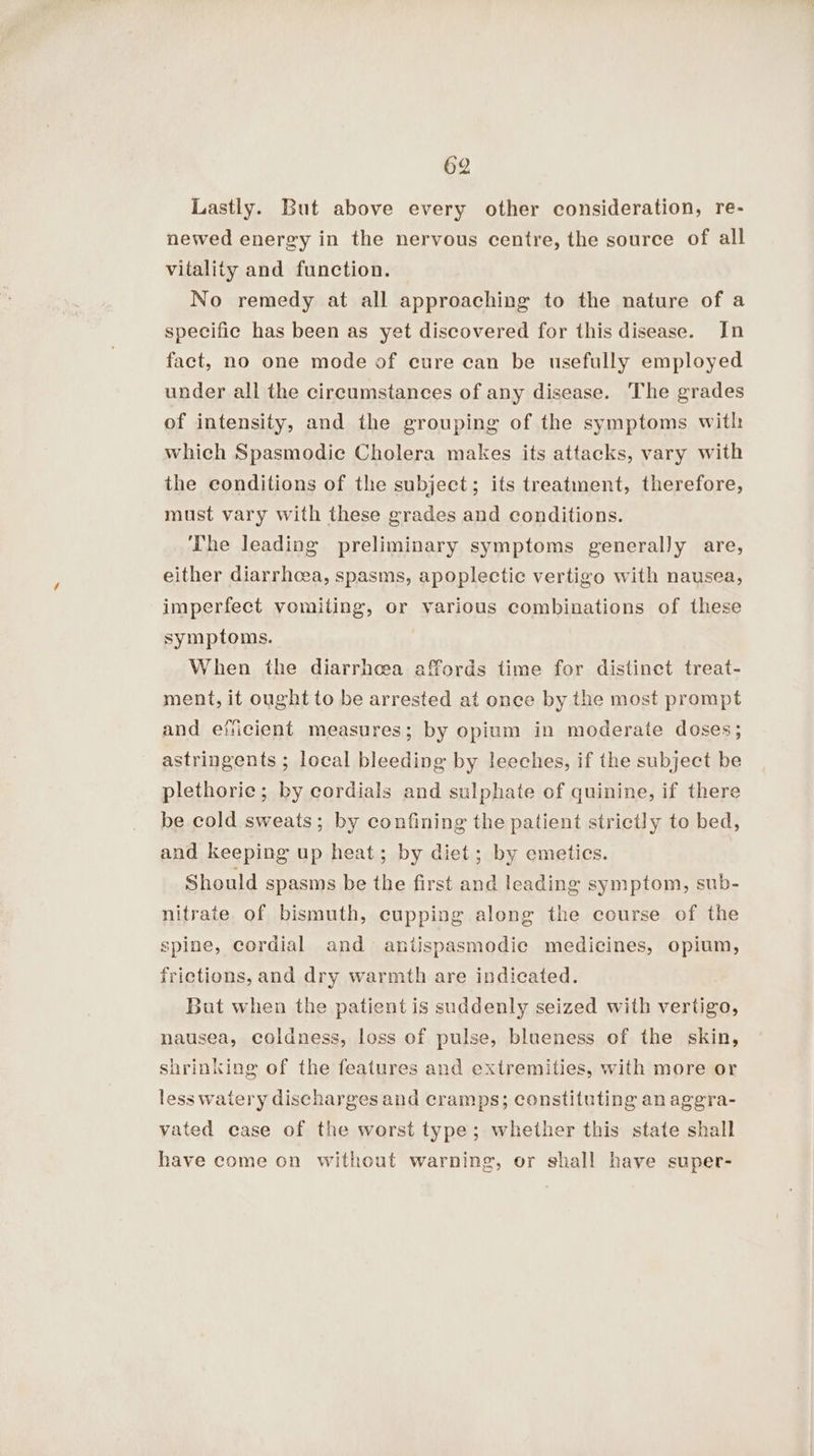 Lastly. But above every other consideration, re- newed energy in the nervous centre, the source of all vitality and function. No remedy at all approaching to the nature of a specific has been as yet discovered for this disease. In fact, no one mode of cure can be usefully employed under all the circumstances of any disease. The grades of intensity, and the grouping of the symptoms with which Spasmodie Cholera makes its attacks, vary with the conditions of the subject; its treatment, therefore, must vary with these grades and conditions. The leading preliminary symptoms generally are, either diarrhoea, spasms, apoplectic vertigo with nausea, imperfect vomiting, or various combinations of these symptoms. When the diarrhoea affords time for distinct treat- ment, it ought to be arrested at once by the most prompt and efiicient measures; by opium in moderate doses; astringents ; local bleeding by leeches, if the subject be plethorie; by cordials and sulphate of quinine, if there be cold sweats; by confining the patient strictly to bed, and keeping up heat; by diet; by emetics. Should spasms be the first and leading symptom, sub- nitrate of bismuth, cupping along the course of the spine, cordial and antispasmodic medicines, opium, frictions, and dry warmth are indicated. But when the patient is suddenly seized with vertigo, nausea, coldness, loss of pulse, blueness of the skin, shrinking of the features and extremities, with more or less waiery discharges and cramps; constituting an aggra- vated case of the worst type; whether this state shall have come on without warning, or shall have super-