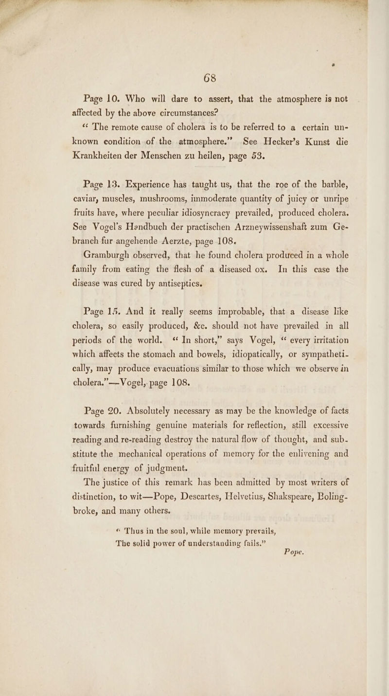 Page 10. Who will dare to assert, that the atmosphere is not affected by the above circumstances? « The remote cause of cholera is to be referred to a certain un- known condition ‚of the atmosphere.” See Hecker’s Kunst die Krankheiten der Menschen zu heilen, page 53. Page 13. Experience has taught us, that the roe of the barble, caviar, muscles, mushrooms, immoderate quantity of juicy or unripe fruits have, where peculiar idiosyncracy prevailed, produced cholera. See Vogel’s Handbuch der practischen Arzneywissenshaft zum Ge- branch fur angehende Aerzte, page 108. Gramburgh observed, that he found cholera produced in a whole family from eating the flesh of a diseased ox. In this case the disease was cured by antiseptics. Page 15. And it really seems improbable, that a disease like cholera, so easily produced, &amp;c. should not have prevailed in all periods of the world. “ In short,” says Vogel, “ every irritation which affects the stomach and bowels, idiopatically, or sympatheti- cally, may produce evacuations similar to those which we observe in cholera.” —Vogel,. page 108. Page 20. Absolutely necessary as may be the knowledge of facts towards furnishing genuine materials for reflection, still excessive reading and re-reading destroy the natural flow of thought, and sub- stitute the mechanical operations of memory for the enlivening and fruitful energy of judgment. The justice of this remark has been admitted by most writers of distinction, to wit—Pope, Descartes, Helvetius, Shakspeare, Boling- broke, and many others. « Thus in the soul, while memory prevails, The solid power of understanding fails,” Pope.