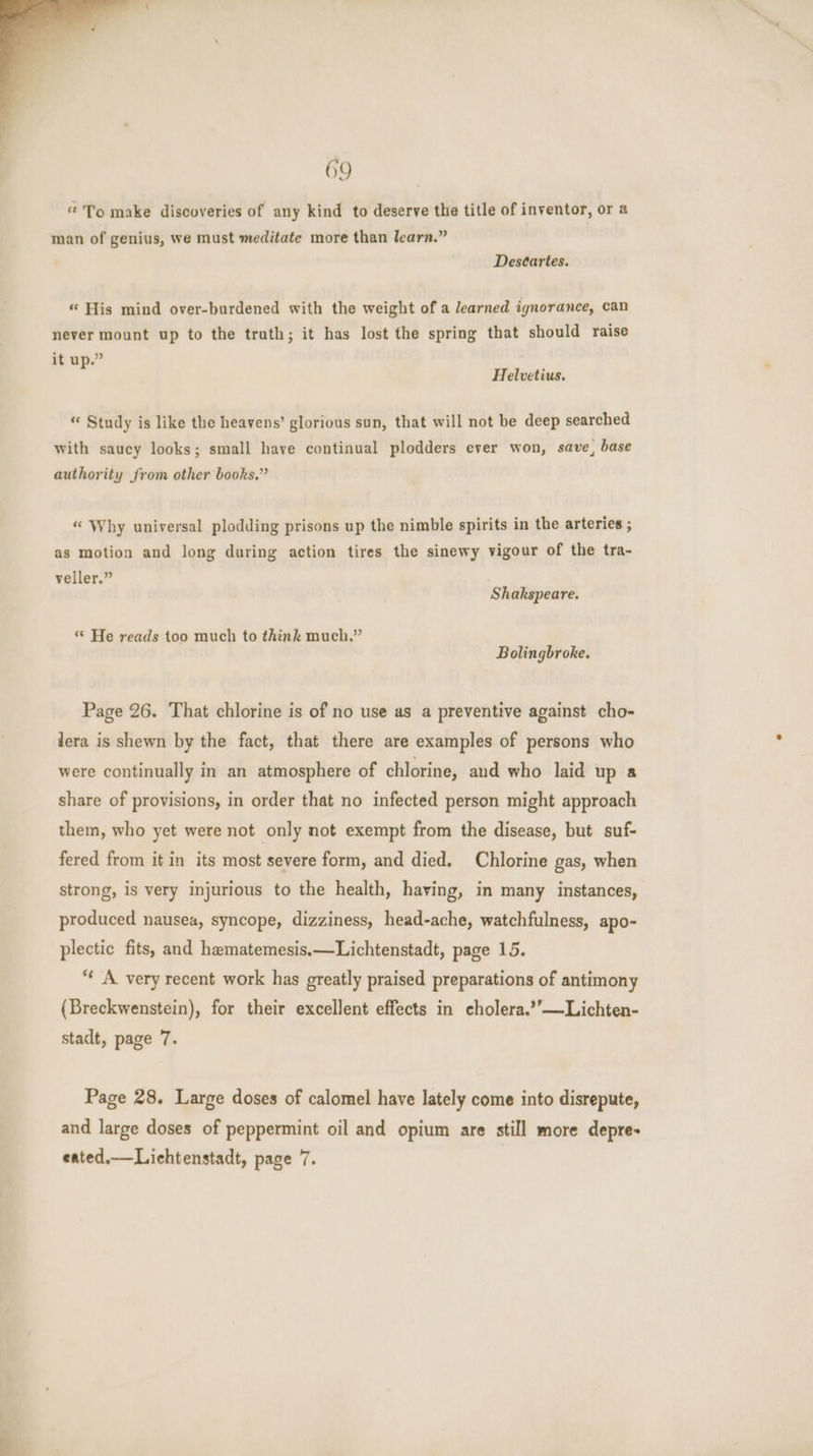 “To make discoveries of any kind to deserve the title of inventor, or a man of genius, we must meditate more than learn.” Descartes. “ His mind over-burdened with the weight of a learned ignorance, can never mount up to the trath; it has lost the spring that should raise it up.” Helvetius. “ Study is like the heavens’ glorious sun, that will not be deep searched with saucy looks; small have continual plodders ever won, save, base authority from other books.” “ Why universal plodding prisons up the nimble spirits in the arteries ; as motion and long during action tires the sinewy vigour of the tra- veller.” Shakspeare. *‘ He reads too much to think much.” Bolingbroke. Page 26. That chlorine is of no use as a preventive against cho- lera is shewn by the fact, that there are examples of persons who were continually in an atmosphere of chlorine, and who laid up a share of provisions, in order that no infected person might approach them, who yet were not only not exempt from the disease, but suf- fered from it in its most severe form, and died. Chlorine gas, when strong, is very injurious to the health, having, in many instances, produced nausea, syncope, dizziness, head-ache, watchfulness, apo- plectic fits, and hematemesis.—Lichtenstadt, page 15. “ A very recent work has greatly praised preparations of antimony (Breckwenstein), for their excellent effects in cholera.’’—Lichten- stadt, page 7. Page 28. Large doses of calomel have lately come into disrepute, and large doses of peppermint oil and opium are still more depre- eated.— Liehtenstadt, page 7.