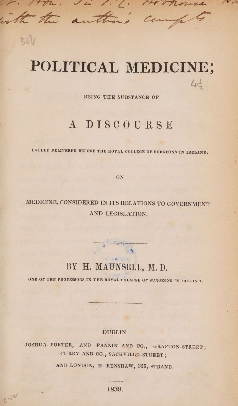 BEING THE SUBSTANCE OF A DISCOURSE LATELY DELIVERED BEFORE THE ROYAL COLLEGE OF SURGEONS IN IRELAND, ON MEDICINE, CONSIDERED IN ITS RELATIONS TO GOVERNMENT: AND LEGISLATION. ice = BY H. MAUNSELL, M.D. ONE OF THE PROFESSORS IN THE ROYAL COLLEGE OF SURGEONS IN TRELAND, DUBLIN: JOSHUA PORTER, AND FANNIN AND Co., GRAFTON-STREET ; CURRY AND CO., SACK VILLE-STREET ; AND LONDON, H. RENSHAW, 356, STRAND. 1839. ag