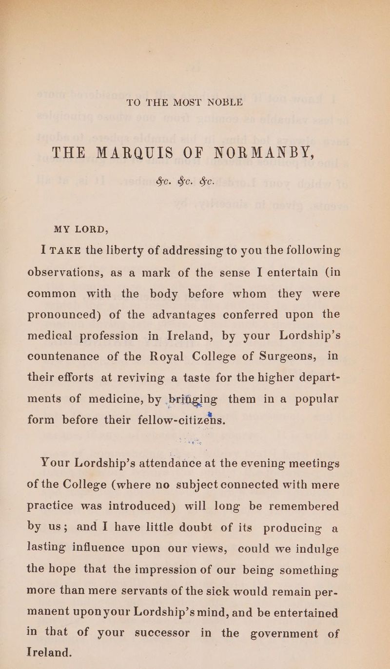 TO THE MOST NOBLE THE MARQUIS OF NORMANBY, Sc. &amp;c. Se. MY LORD, I TAKE the liberty of addressing to you the following observations, as a mark of the sense I entertain (in common with the body before whom they were pronounced) of the advantages conferred upon the medical profession in Ireland, by your Lordship’s countenance of the Royal College of Surgeons, in their efforts at reviving a taste for the higher depart- ments of medicine, by bringing them in a popular form before their fellow-citizens. Your Lordship’s attendance at the evening meetings of the College (where no subject connected with mere practice was introduced) will long be remembered by us; and I have little doubt of its producing a lasting influence upon our views, could we indulge the hope that the impression of our being something more than mere servants of the sick would remain per- manent upon your Lordship’s mind, and be entertained in that of your successor in the government of Treland.