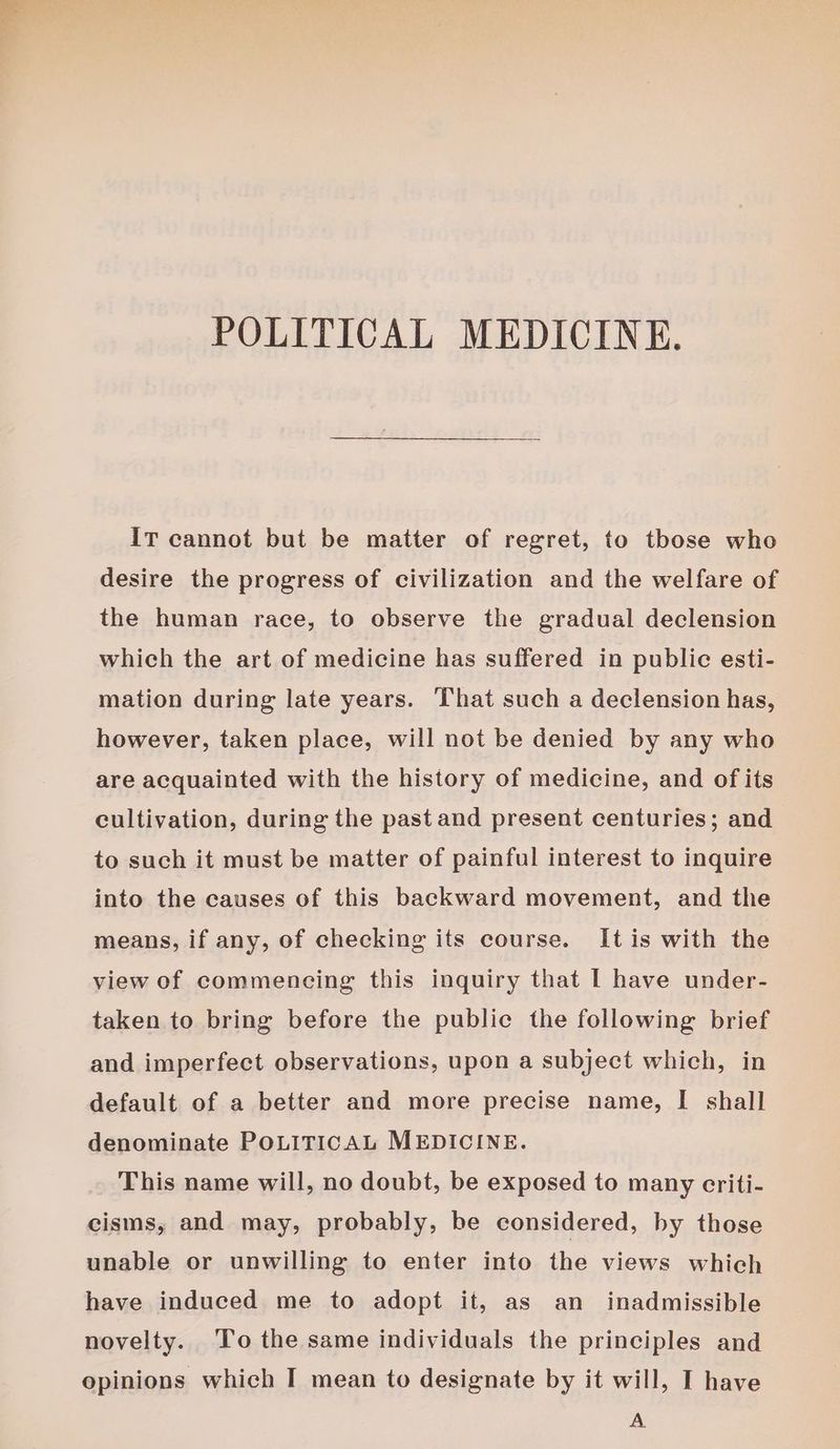 POLITICAL MEDICINE. IT cannot but be matter of regret, to those who desire the progress of civilization and the welfare of the human race, to observe the gradual declension which the art of medicine has suffered in public esti- mation during late years. That such a declension has, however, taken place, will not be denied by any who are acquainted with the history of medicine, and of its cultivation, during the past and present centuries; and to such it must be matter of painful interest to inquire into the causes of this backward movement, and the means, if any, of checking its course. It is with the view of commencing this inquiry that I have under- taken to bring before the public the following brief and imperfect observations, upon a subject which, in default of a better and more precise name, I shall denominate POLITICAL MEDICINE. This name will, no doubt, be exposed to many criti- cisms, and may, probably, be considered, by those unable or unwilling to enter into the views which have induced me to adopt it, as an inadmissible novelty. To the same individuals the principles and opinions which I mean to designate by it will, I have A