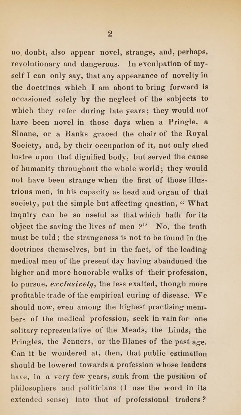 no. doubt, also appear novel, strange, and, perhaps, revolutionary and dangerous. In exculpation of my- self I can only say, that any appearance of novelty in the doctrines which I am about to bring forward is occasioned solely by the neglect of the subjects to which they refer during late years; they would not have been novel in those days when a Pringle, a Sloane, or a Banks graced the chair of the Royal Society, and, by their occupation of it, not only shed lustre upon that dignified body, but served the cause of humanity throughout the whole world; they would not have been strange when the first of those illus- trious men, in his capacity as head and organ of that society, put the simple but affecting question, «« What inquiry can be so useful as that which hath for its object the saving the lives of men ?’’ No, the truth must be told; the strangeness is not to be found in the doctrines themselves, but in the fact, of the leading medical men of the present day having abandoned the higher and more honorable walks of their profession, to pursue, exclusively, the less exalted, though more profitable trade of the empirical curing of disease. We should now, even among the highest practising mem- bers of the medical profession, seek in vainfor one solitary representative of the Meads, the Linds, the Pringles, the Jenners, or the Blanes of the past age. Can it be wondered at, then, that public estimation should be lowered towards a profession whose leaders have, in a very few years, sunk from the position of philosophers and politicians (I use the word in its extended sense) into that of professional traders ?