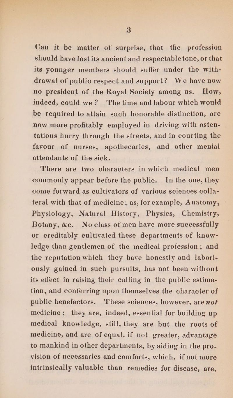 Can it be matter of surprise, that the profession should have lost its ancient and respectable tone, or that its younger members should suffer under the with- drawal of public respect and support? We have now no president of the Royal Society among us. How, indeed, could we? Thetime and labour which would be required to attain such honorable distinction, are now more profitably employed in driving with osten- tatious hurry through the streets, and in courting the favour of nurses, apothecaries, and other menial attendants of the sick. There are two characters in which medical men commonly appear before the public. In the one, they come forward as cultivators of various sciences colla- teral with that of medicine; as, forexample, Anatomy, Physiology, Natural History, Physics, Chemistry, Botany, &amp;c. Noclass of men have more successfully or creditably cultivated these departments of know- ledge than gentlemen of the medical profession ; and the reputation which they have honestly and labori- ously gained in such pursuits, has not been without its effect in raising their calling in the public estima- tion, and conferring upon themselves the character of public benefactors. ‘These sciences, however, are not medicine; they are, indeed, essential for building up medical knowledge, still, they are but the roots of medicine, and are of equal, if not greater, advantage to mankind in other departments, by aiding in the pro- vision of necessaries and comforts, which, if not more intrinsically valuable than remedies for disease, are,
