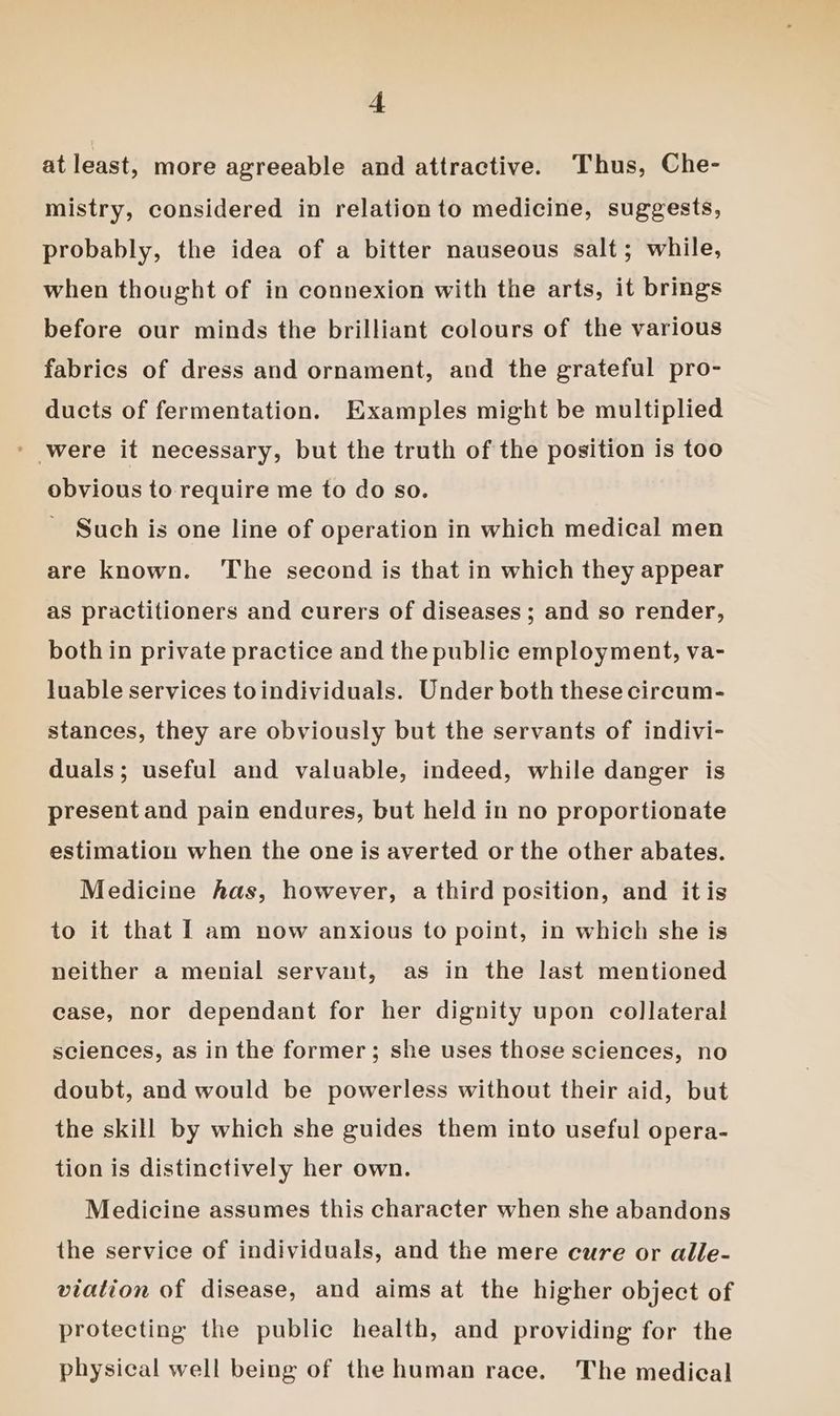 at least, more agreeable and attractive. Thus, Che- mistry, considered in relationto medicine, suggests, probably, the idea of a bitter nauseous salt; while, when thought of in connexion with the arts, it brings before our minds the brilliant colours of the various fabrics of dress and ornament, and the grateful pro- ducts of fermentation. Examples might be multiplied ' were it necessary, but the truth of the position is too obvious to require me to do so. Such is one line of operation in which medical men are known. ‘The second is that in which they appear as practitioners and curers of diseases ; and so render, both in private practice and the public employment, va- luable services toindividuals. Under both these circum- stances, they are obviously but the servants of indivi- duals; useful and valuable, indeed, while danger is present and pain endures, but held in no proportionate estimation when the one is averted or the other abates. Medicine has, however, a third position, and itis to it that I am now anxious to point, in which she is neither a menial servant, as in the last mentioned case, nor dependant for her dignity upon collateral sciences, as in the former; she uses those sciences, no doubt, and would be powerless without their aid, but the skill by which she guides them into useful opera- tion is distinctively her own. Medicine assumes this character when she abandons the service of individuals, and the mere cure or alle- viation of disease, and aims at the higher object of protecting the public health, and providing for the physical well being of the human race. The medical