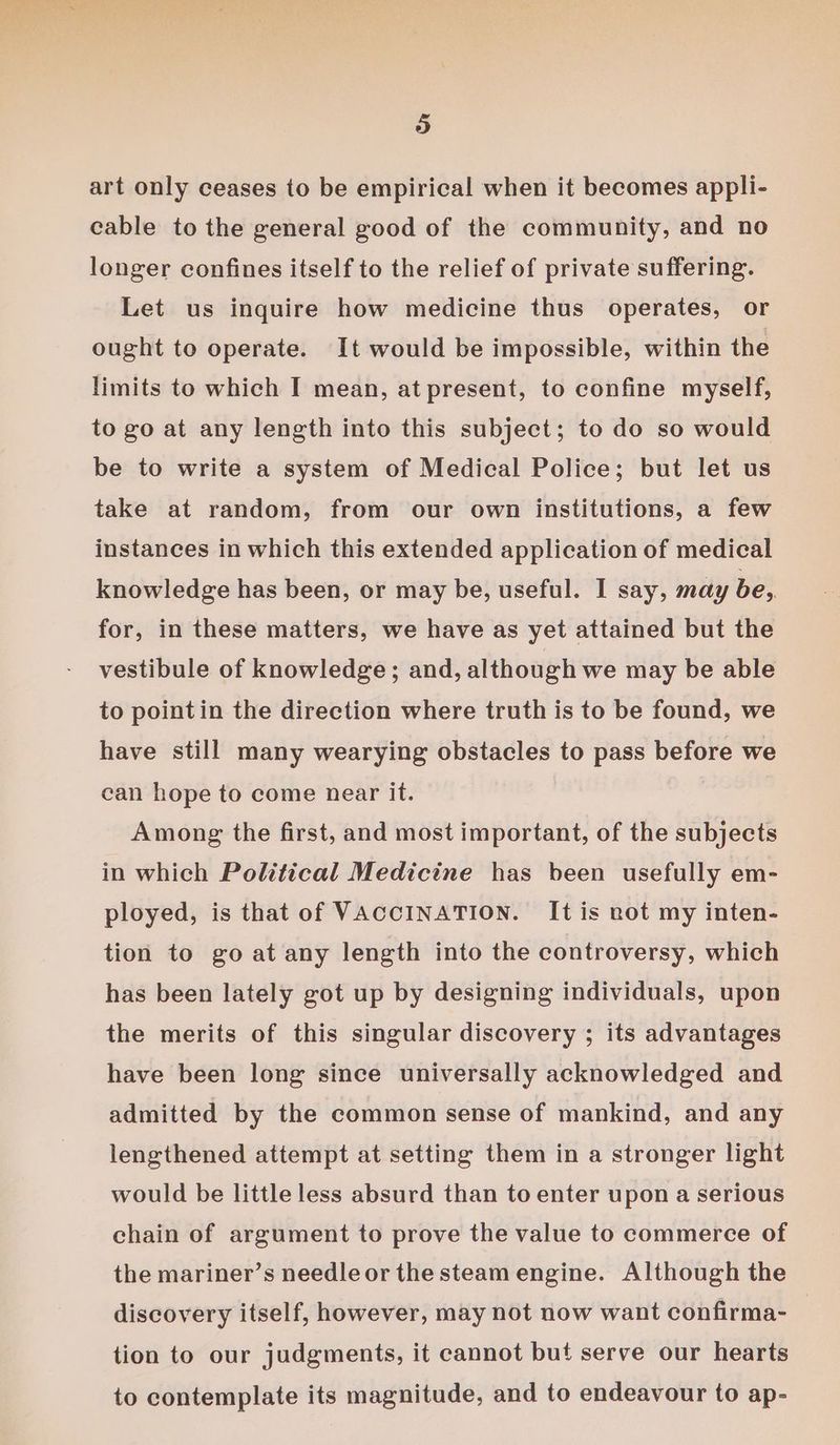 art only ceases to be empirical when it becomes appli- cable to the general good of the community, and no longer confines itself to the relief of private suffering. Let us inquire how medicine thus operates, or ought to operate. It would be impossible, within the limits to which I mean, at present, to confine myself, to go at any length into this subject; to do so would be to write a system of Medical Police; but let us take at random, from our own institutions, a few instances in which this extended application of medical knowledge has been, or may be, useful. I say, may be, for, in these matters, we have as yet attained but the vestibule of knowledge; and, although we may be able to pointin the direction where truth is to be found, we have still many wearying obstacles to pass before we can hope to come near it. Among the first, and most important, of the subjects in which Political Medicine has been usefully em- ployed, is that of VACCINATION. It is not my inten- tion to go at any length into the controversy, which has been lately got up by designing individuals, upon the merits of this singular discovery ; its advantages have been long since universally acknowledged and admitted by the common sense of mankind, and any lengthened attempt at setting them in a stronger light would be little less absurd than to enter upon a serious chain of argument to prove the value to commerce of the mariner’s needle or the steam engine. Although the discovery itself, however, may not now want confirma- tion to our judgments, it cannot but serve our hearts to contemplate its magnitude, and to endeavour to ap-