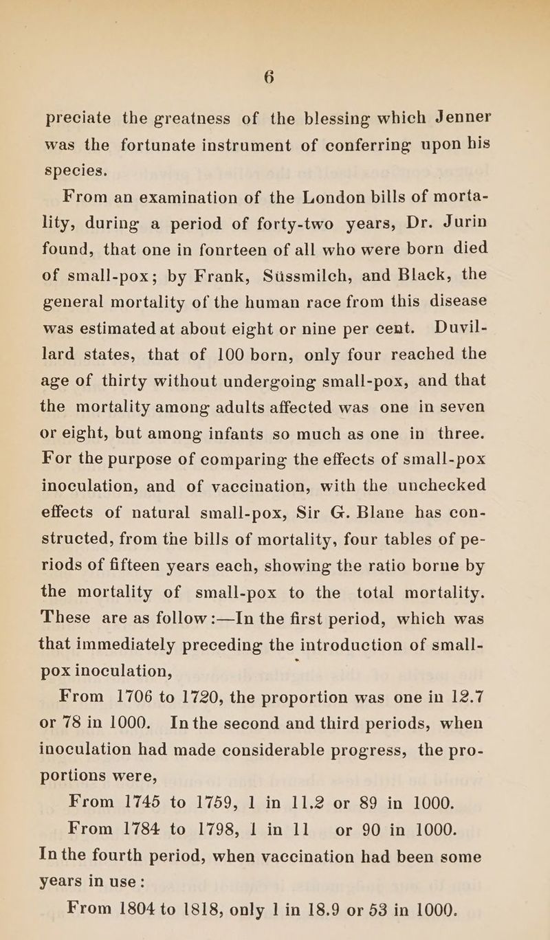 preciate the greatness of the blessing which Jenner was the fortunate instrument of conferring upon bis species. From an examination of the London bills of morta- lity, during a period of forty-two years, Dr. Jurin found, that one in fonrteen of all who were born died of small-pox; by Frank, Stissmilch, and Black, the general mortality of the human race from this disease was estimated at about eight or nine per cent. Duvil- lard states, that of 100 born, only four reached the age of thirty without undergoing small-pox, and that the mortality among adults affected was one in seven or eight, but among infants so much as one in three. For the purpose of comparing the effects of small-pox inoculation, and of vaccination, with the unchecked effects of natural small-pox, Sir G. Blane has con- structed, from the bills of mortality, four tables of pe- riods of fifteen years each, showing the ratio borne by the mortality of small-pox to the total mortality. These are as follow:—In the first period, which was that immediately preceding the introduction of small- pox inoculation, From 1706 to 1720, the proportion was one in 12.7 or 78 in 1000. Inthe second and third periods, when inoculation had made considerable progress, the pro- portions were, From 1745 to 1759, 1 in 11.2 or 89 in 1000. From 1784 to 1798, | in 11 or 90 in 1000. In the fourth period, when vaccination had been some years in use: From 1804 to 1818, only 1 in 18.9 or 53 in 1000.