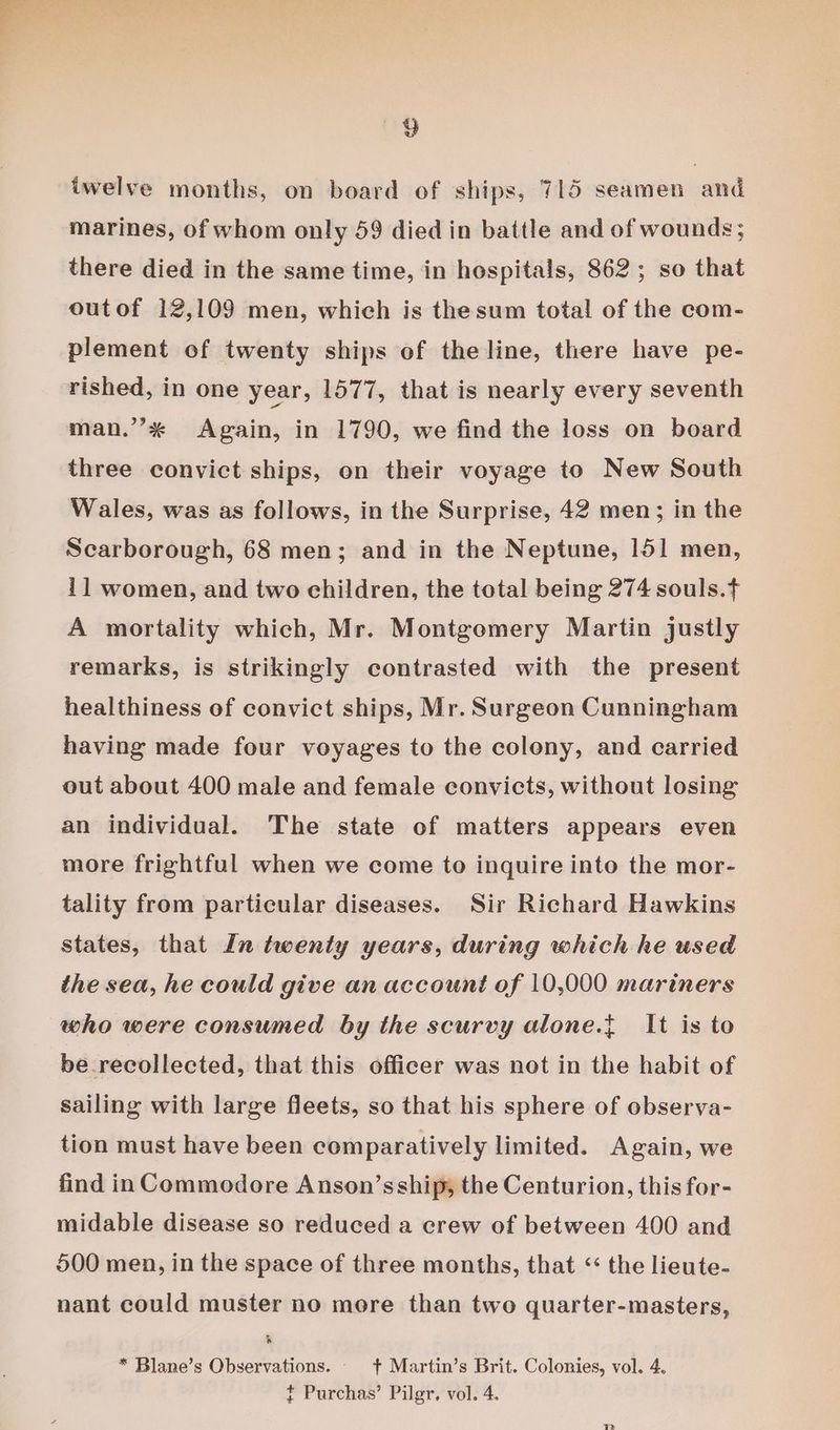 iwelve months, on board of ships, 715 seamen and marines, of whom only 59 died in battle and of wounds; there died in the same time, in hospitals, 862; so that outof 12,109 men, which is thesum total of the com- plement of twenty ships of the line, there have pe- rished, in one year, 1577, that is nearly every seventh man.’* Again, in 1790, we find the loss on board three convict ships, on their voyage to New South Wales, was as follows, in the Surprise, 42 men; in the Scarborough, 68 men; and in the Neptune, 151 men, 11 women, and two children, the total being 274 souls.t A mortality which, Mr. Montgomery Martin justly remarks, is strikingly contrasted with the present healthiness of convict ships, Mr. Surgeon Cunningham having made four voyages to the colony, and carried out about 400 male and female convicts, without losing an individual. The state of matters appears even more frightful when we come to inquire into the mor- tality from particular diseases. Sir Richard Hawkins states, that In twenty years, during which he used the sea, he could give an account of 10,000 mariners who were consumed by the scurvy alone.t It is to be recollected, that this officer was not in the habit of sailing with large fleets, so that his sphere of observa- tion must have been comparatively limited. Again, we find in Commodore Anson’s ship, the Centurion, this for- midable disease so reduced a crew of between 400 and 500 men, in the space of three months, that “ the lieute- nant could muster no more than two quarter-masters, &amp; * Blane’s Observations. _ + Martin’s Brit. Colonies, vol. 4. t Purchas’ Pilgr. vol. 4.