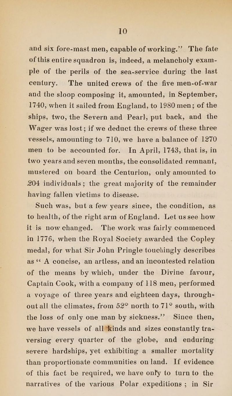 and six fore-mast men, capable of working.’’ The fate of this entire squadron is, indeed, a melancholy exam- ple of the perils of the sea-service during the last century. The united crews of the five men-of-war and the sloop composing it, amounted, in September, 1740, when it sailed from England, to 1980 men; of the ships, two, the Severn and Pearl, put baek, and the Wager was lost; if we deduct the crews of these three vessels, amounting to 710, we have a balance of 1270 men to be accounted for. In April, 1743, that is, in two years and seven months, the consolidated remnant, mustered on board the Centurion, only amounted to 204 individuals; the great majority of the remainder having fallen victims to disease. Such was, but a few years since, the condition, as to health, of the right arm of England. Let ussee how it is nowchanged. The work was fairly commenced in 1776, when the Royal Society awarded the Copley medal, for what Sir John Pringle touchingly describes as ** A concise, an artless, and an incontested relation of the means by which, under the Divine favour, Captain Cook, with a company of 118 men, performed a voyage of three years and eighteen days, through- out all the climates, from 52° north to 71° south, with the loss of only one man by sickness.”’ Since then, we have vessels of all kinds and sizes constantly tra- versing every quarter of the globe, and enduring severe hardships, yet exhibiting a smaller mortality than proportionate communities on land. If evidence of this fact be required, we have onfy to turn to the narratives of the various Polar expeditions ; in Sir