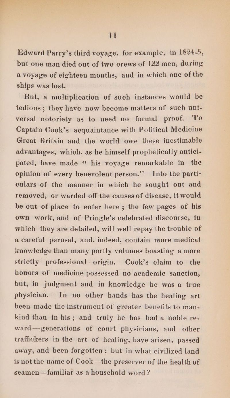 a Edward Parry’s third voyage, for example, in 1824-5, but one man died out of two crews of 122 men, during a voyage of eighteen months, and in which one of the ships was lost. But, a multiplication of such instances would be tedious; they have now become matters of such uni- versal notoriety as to need no formal proof. Te Captain Cook’s acquaintance with Political Medicine Great Britain and the world owe these inestimable advantages, which, as he himself prophetically antici- pated, have made “ his voyage remarkable in the opinion of every benevolent person.’’ Into the parti- culars of the manner in which he sought out and removed, or warded off the causes of disease, it would be out of place to enter here; the few pages of his own work, and of Pringle’s celebrated discourse, in which they are detailed, will well repay the trouble of a careful perusal, and, indeed, contain more medical knowledge than many portly volumes boasting amore strictly professional origin. Cook’s claim to the honors of medicine possessed no academic sanction, but, in judgment and in knowledge he was a true physician. In no other hands has the healing art been made the instrument of greater benefits to man- kind than in his; and truly he has hada noble re- ward—generations of court physicians, and other traffickers in the art of healing, have arisen, passed away, and been forgotten; but in what civilized land is not the name of Cook—the preserver of the health of