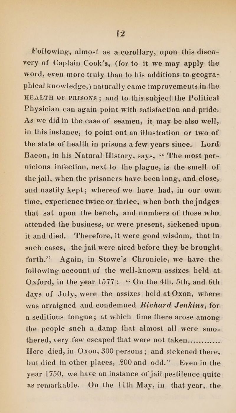 D4 Following, almost as a corollary, upon. this disco- very of Captain Cook’s, (for to it we may apply the word, even more truly than to his additions to. geogra- phical knowledge,) naturally came improvements in the HEALTH OF PRISONS ; and to this subject the Political Physician can again point with satisfaction and pride.. As we did in the case of seamen, it may be also well, in this instance, to point out an illustration or two of the state of health in prisons a few years since. Lord Bacon, in his Natural History, says, ‘‘ The most per- nicious infeetion, next to the plague, is the smell of the jail, when the prisoners have been long, and close, and nastily kept; whereof we have had, in our own time, experience twice or thrice, when both the judges that sat upon the beneh, and numbers of those who attended the business, or were present, sickened upon it and died. Therefore, it were good wisdom, that in such cases, the jail were aired before they be brought forth.” Again, in Stowe’s Chronicle, we have the following account of the well-known assizes held. at Oxford, in the year 1577: ‘ On the 4th, 5th, and 6th days of July, were the assizes held at Oxon, where was arraigned and condemned Richard Jenkins, for a seditious tongue; at which time there arose among the people such a damp that almost all were smo- thered, very few escaped that were not taken............ Here died, in Oxon, 300 persons; and sickened there, but died in other places, 200 and odd.’’ Even in the year 1750, we have an instance of jail pestilence quite as remarkable. On the 11th May, in that year, the