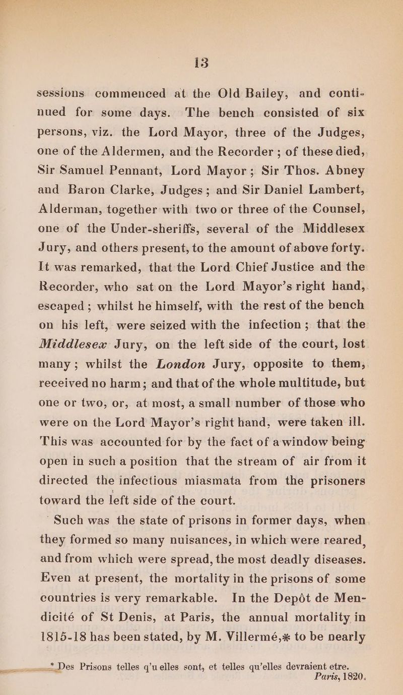 ae sessions commenced at the Old Bailey, and conti- nued for some days. The bench consisted of six persons, viz. the Lord Mayor, three of the Judges, one of the Aldermen, and the Recorder ; of these died,. Sir Samuel Pennant, Lord Mayor; Sir Thos. Abney and Baron Clarke, Judges; and Sir Daniel Lambert, Alderman, together with two or three of the Counsel, one of the Under-sheriffs, several of the Middlesex Jury, and others present, to the amount of above forty. It was remarked, that the Lord Chief Justice and the Recorder, who sat on the Lord Mayor’s right hand, escaped ; whilst he himself, with the rest of the bench on his left, were seized with the infection; that the Middlesex Jury, on the left side of the court, lost many; whilst the London Jury, opposite to them, received no harm; and that of the whole multitude, but one or two, or, at most, a small number of those who were on the Lord Mayor’s right hand, were taken ill. This was accounted for by the fact of awindow being open in sucha position that the stream of air from it directed the infectious miasmata from the prisoners toward the left side of the court. ' Such was the state of prisons in former days, when they formed so many nuisances, in which were reared, and from which were spread, the most deadly diseases. Even at present, the mortality in the prisons of some countries is very remarkable. In the Depdt de Men- dicité of St Denis, at Paris, the annual mortality in 1815-18 has been stated, by M. Villermé,* to be nearly Parts, 1820.