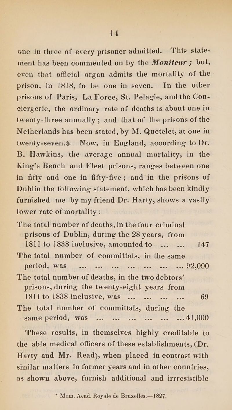 one in three of every prisoner admitted. This state- ment has been commented on by the Moniteur ; but, even that official organ admits the mortality of the prison, in 1818, to be one in seven. In the other prisons of Paris, La Force, St. Pelagie, and the Con- ciergerie, the ordinary rate of deaths is about one in twenty-three annually ; and that of the prisons of the Netherlands has been stated, by M. Quetelet, at one in twenty-seven.%* Now, in England, according to Dr. B. Hawkins, the average annual mortality, in the King’s Bench and Fleet prisons, ranges between one in fifty and one in fifty-five; and in the prisons of Dublin the following statement, which has been kindly furnished me by my friend Dr. Harty, shows a vastly lower rate of mortality : The total number of deaths, in the four criminal prisons of Dublin, during the 28 years, from 1811 to 1838 inclusive, amountedto ... ... 147 The total number of committals, in the same DOllOGss WAS Wiles ced. teeta 2 ales soon a 2, OS), The total number of deaths, in the two debtors’ prisons, during the twenty-eight years from 1811 to 1838 inclusive, was ... ... ... eee 69 The total number of committals, during the PAINT PalIOUs “WAS Nee eele fens Wee cee ste Hr UU These results, in themselves highly creditable to the able medical officers of these establishments, (Dr. Harty and Mr. Read), when placed in contrast with similar matters in former years and in other countries, as shown above, furnish additional and irrresistible * Mem. Acad. Royale de Bruxelles.—1827.