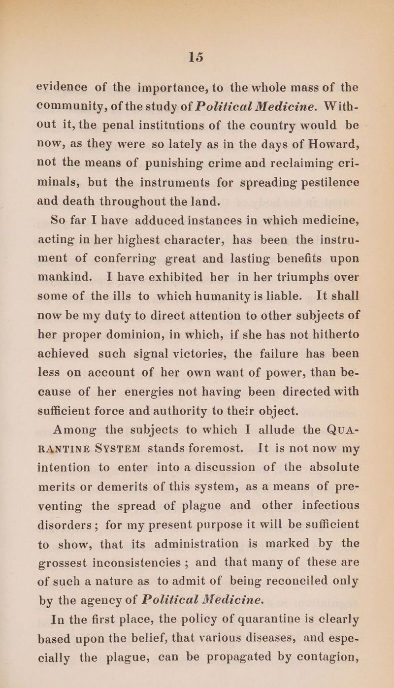evidence of the importance, to the whole mass of the community, of the study of Political Medicine. W ith- out it, the penal institutions of the country would be now, as they were so lately as in the days of Howard, not the means of punishing crime and reclaiming cri- minals, but the instruments for spreading pestlene: and death throughout the land. So far I have adduced instances in which medicine, acting in her highest character, has been the instru- ment of conferring great and lasting benefits upon mankind. I have exhibited her in her triumphs over some of the ills to which humanity is liable. It shall now be my duty to direct attention to other subjects of her proper dominion, in which, if she has not hitherto achieved such signal victories, the failure has been less on account of her own want of power, than be- cause of her energies not having been directed with sufficient force and authority to their object. Among the subjects to which I allude the Qua- RANTINE SYSTEM stands foremost. It is not now my intention to enter into a discussion of the absolute merits or demerits of this system, as a means of pre- venting the spread of plague and other infectious disorders; for my present purpose it will be sufficient to show, that its administration is marked by the grossest inconsistencies ; and that many of these are of such a nature as to admit of being reconciled only by the agency of Political Medicine. In the first place, the policy of quarantine is clearly based upon the belief, that various diseases, and espe- cially the plague, can be propagated by contagion,
