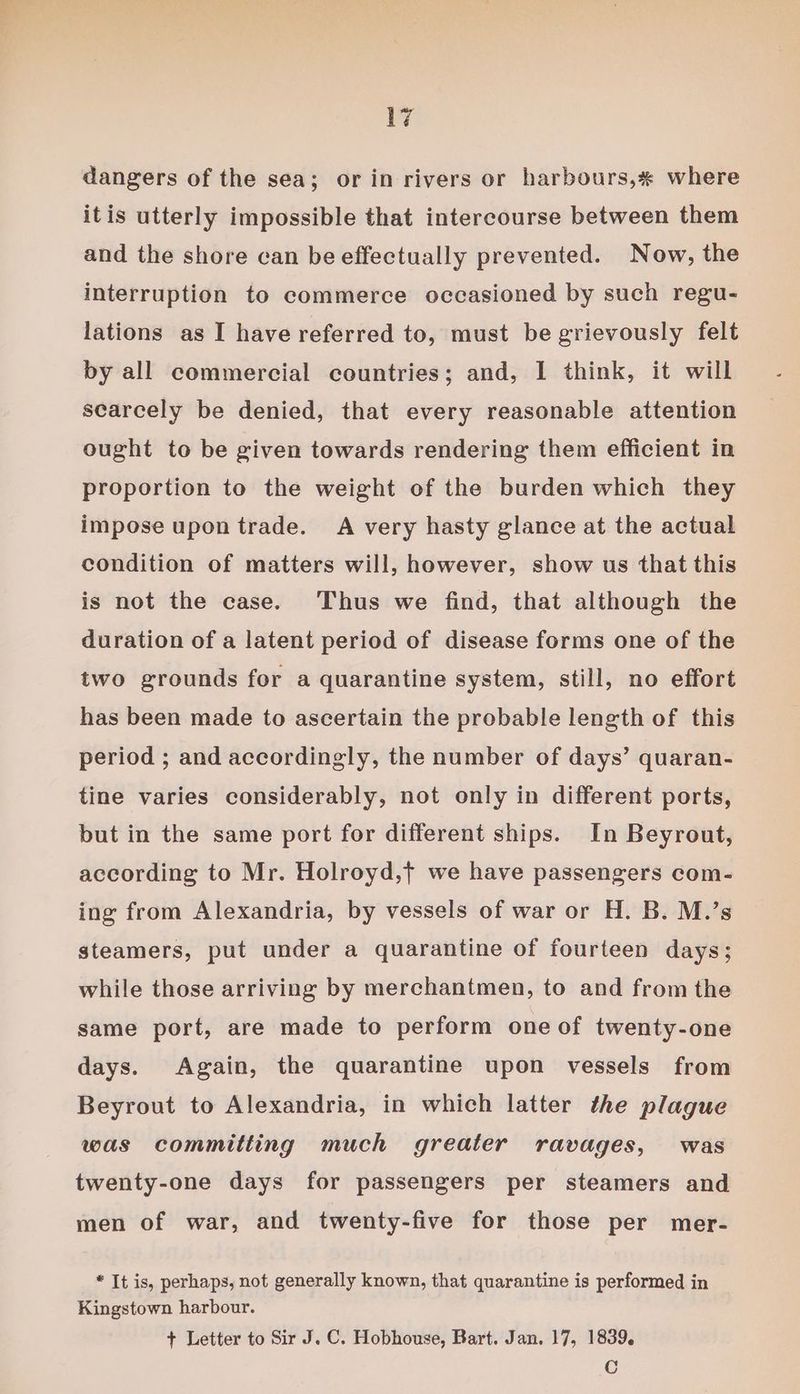 dangers of the sea; or in rivers or harbours,# where itis utterly impossible that intercourse between them and the shore can be effectually prevented. Now, the interruption to commerce occasioned by such regu- lations as I have referred to, must be grievously felt by all commercial countries; and, I think, it will scarcely be denied, that every reasonable attention ought to be given towards rendering them efficient in proportion to the weight of the burden which they impose upon trade. A very hasty glance at the actual condition of matters will, however, show us that this is not the case. Thus we find, that although the duration of a latent period of disease forms one of the two grounds for a quarantine system, still, no effort has been made to ascertain the probable length of this period ; and accordingly, the number of days’ quaran- tine varies considerably, not only in different ports, but in the same port for different ships. In Beyrout, according to Mr. Holroyd,t we have passengers com- ing from Alexandria, by vessels of war or H. B. M.’s steamers, put under a quarantine of fourteen days; while those arriving by merchantmen, to and from the same port, are made to perform one of twenty-one days. Again, the quarantine upon vessels from Beyrout to Alexandria, in which latter the plague was committing much greater ravages, was twenty-one days for passengers per steamers and men of war, and twenty-five for those per mer- * It is, perhaps, not generally known, that quarantine is performed in Kingstown harbour. + Letter to Sir J. C. Hobhouse, Bart. Jan. 17, 1839. C