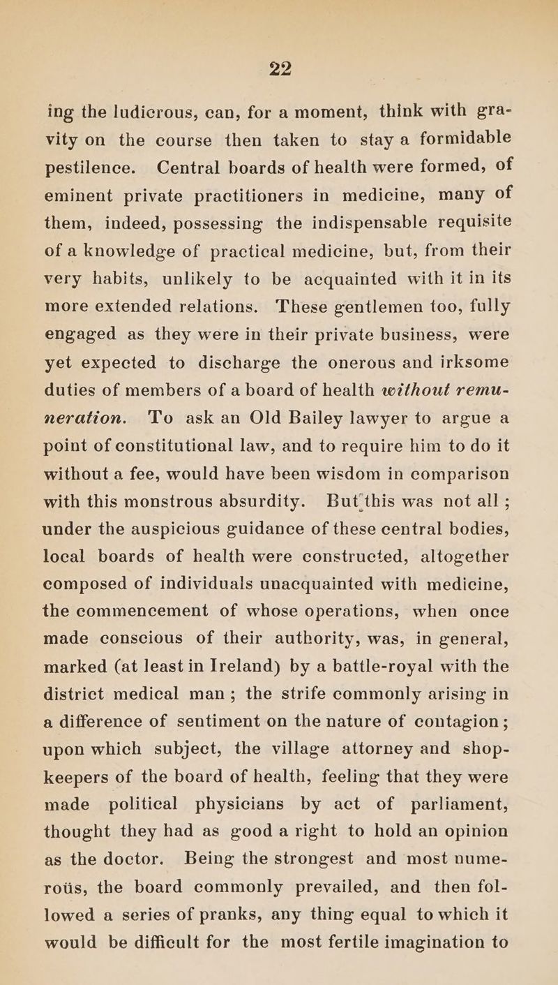 ing the ludicrous, can, for a moment, think with gra- vity on the course then taken to stay a formidable pestilence. Central boards of health were formed, of eminent private practitioners in medicine, many of them, indeed, possessing the indispensable requisite of a knowledge of practical medicine, but, from their very habits, unlikely to be acquainted with it in its more extended relations. These gentlemen too, fully engaged as they were in their private business, were yet expected to discharge the onerous and irksome duties of members of a board of health without remu- neration. ‘To ask an Old Bailey lawyer to argue a point of constitutional law, and to require him to do it without a fee, would have been wisdom in comparison with this monstrous absurdity. But this was not all ; under the auspicious guidance of these central bodies, local boards of health were constructed, altogether composed of individuals unacquainted with medicine, the commencement of whose operations, when once made conscious of their authority, was, in general, marked (at least in Ireland) by a battle-royal with the district medical man; the strife commonly arising in a difference of sentiment on the nature of contagion; upon which subject, the village attorney and shop- keepers of the board of health, feeling that they were made political physicians by act of parliament, thought they had as good a right to hold an opinion as the doctor. Being the strongest and most nume- rots, the board commonly prevailed, and then fol- lowed a series of pranks, any thing equal to which it would be difficult for the most fertile imagination to