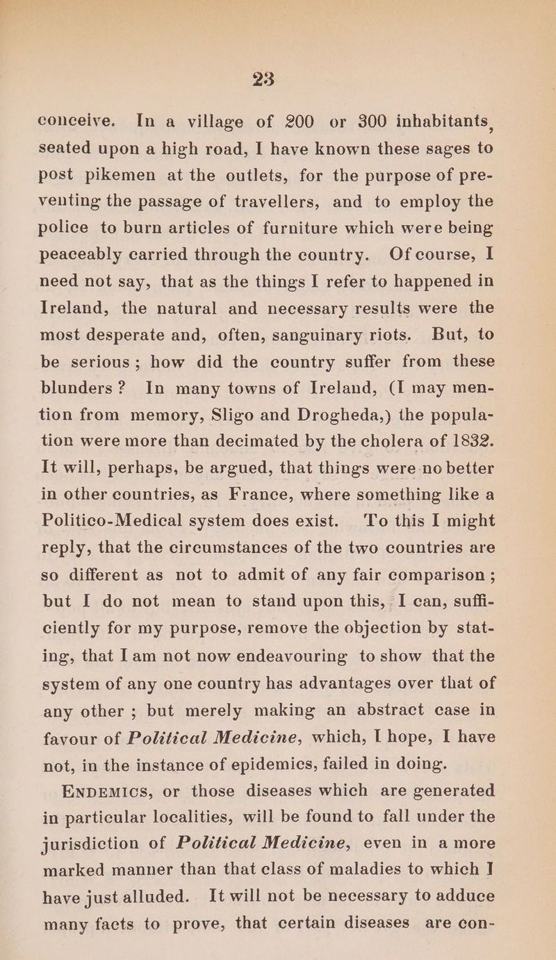 conceive. In a village of 200 or 300 inhabitants, seated upon a high road, I have known these sages to post pikemen at the outlets, for the purpose of pre- venting the passage of travellers, and to employ the police to burn articles of furniture which were being peaceably carried through the country. Ofcourse, I need not say, that as the things I refer to happened in Ireland, the natural and necessary results were the most desperate and, often, sanguinary riots. But, to be serious; how did the country suffer from these blunders ? In many towns of Ireland, (I may men- tion from memory, Sligo and Drogheda,) the popula- tion were more than decimated by the cholera of 1832. It will, perhaps, be argued, that things were no better in other countries, as France, where something like a Politico- Medical system does exist. To this I might reply, that the circumstances of the two countries are so different as not to admit of any fair comparison ; but I do not mean to stand upon this, I can, suffi- ciently for my purpose, remove the objection by stat- ing, that [am not now endeavouring to show that the system of any one country has advantages over that of any other ; but merely making an abstract case in favour of Political Medicine, which, I hope, I have not, in the instance of epidemics, failed in doing. ENDEMICS, or those diseases which are generated in particular localities, will be found to fall under the jurisdiction of Political Medicine, even in a more marked manner than that class of maladies to which I] have just alluded. It will not be necessary to adduce many facts to prove, that certain diseases are con-