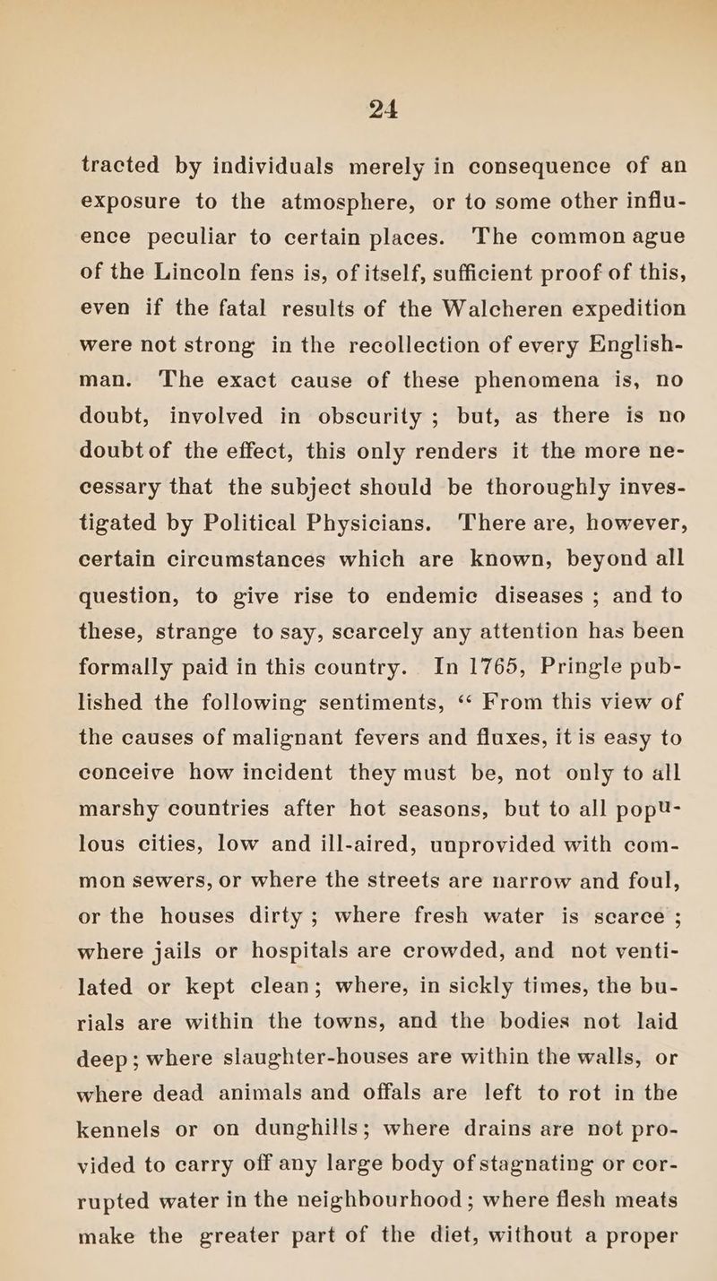 tracted by individuals merely in consequence of an exposure to the atmosphere, or to some other influ- ence peculiar to certain places. The common ague of the Lincoln fens is, of itself, sufficient proof of this, even if the fatal results of the Walcheren expedition were not strong in the recollection of every English- man. The exact cause of these phenomena is, no doubt, involved in obscurity ; but, as there is no doubt of the effect, this only renders it the more ne- cessary that the subject should be thoroughly inves- tigated by Political Physicians. ‘There are, however, certain circumstances which are known, beyond all question, to give rise to endemic diseases ; and to these, strange to say, scarcely any attention has been formally paid in this country. In 1765, Pringle pub- lished the following sentiments, ‘“‘ From this view of the causes of malignant fevers and fluxes, it is easy to conceive how incident they must be, not only to all marshy countries after hot seasons, but to all popU- lous cities, low and ill-aired, unprovided with com- mon sewers, or where the streets are narrow and foul, or the houses dirty ; where fresh water is scarce ; where jails or hospitals are crowded, and not venti- lated or kept clean; where, in sickly times, the bu- rials are within the towns, and the bodies not laid deep; where slaughter-houses are within the walls, or where dead animals and offals are left to rot in the kennels or on dunghills; where drains are not pro- vided to carry off any large body of stagnating or cor- rupted water in the neighbourhood; where flesh meats make the greater part of the diet, without a proper
