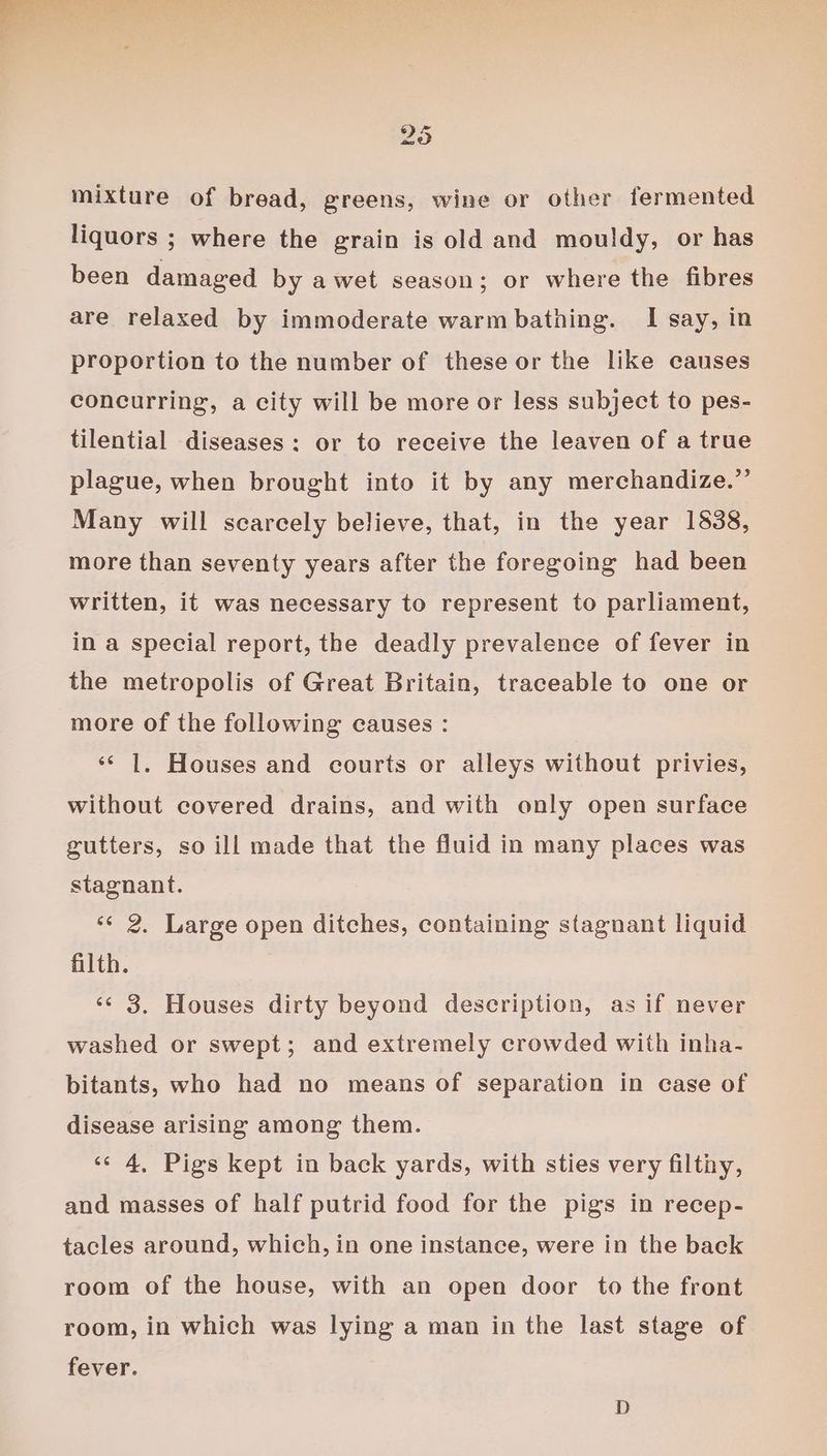 mixture of bread, greens, wine or other fermented liquors ; where the grain is old and mouldy, or has been damaged by awet season; or where the fibres are relaxed by immoderate warm bathing. I say, in proportion to the number of these or the like causes concurring, a city will be more or less subject to pes- tilential diseases: or to receive the leaven of a true plague, when brought into it by any merchandize.”’ Many will scarcely believe, that, in the year 1838, more than seventy years after the foregoing had been written, it was necessary to represent to parliament, in a special report, the deadly prevalence of fever in the metropolis of Great Britain, traceable to one or more of the following causes : ‘* 1. Houses and courts or alleys without privies, without covered drains, and with only open surface gutters, so ill made that the fluid in many places was stagnant. ‘¢ 2. Large open ditches, containing stagnant liquid filth. ‘¢ 3. Houses dirty beyond description, as if never washed or swept; and extremely crowded with inha- bitants, who had no means of separation in case of disease arising among them. ‘© 4, Pigs kept in back yards, with sties very filthy, and masses of half putrid food for the pigs in recep- tacles around, which, in one instance, were in the back room of the house, with an open door to the front room, in which was lying a man in the last stage of fever.