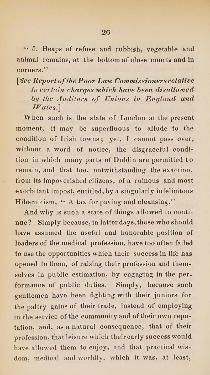 ‘< 5. Heaps of refuse and rubbish, vegetable and animal remains, at the bottom of close courts and in corners.”’ [See Report of the Poor Law Commissionersrelative to certain charges which have been disallowed by the Auditors of Unions in England and WF ales.| When such is the state of London at the present moment, it may be superfluous to allude to the condition of Irish towns; yet, I cannot pass over, without a word of notice, the disgraceful condi- tion in which many parts of Dublin are permitted to remain, and that too, notwithstanding the exaction, from its impoverished citizens, of a ruinous and most exorbitant impost, entitled, by a singularly infelicitous Hibernicism, ‘‘ A tax for paving and cleansing.”’ And why is such a state of things allowed to conti- nue? Simply because, in latter days, those who should have assumed the useful and honorable position of leaders of the medical profession, have too often failed to use the opportunities which their success in life has opened to them, of raising their profession and them- selves in public estimation, by engaging in the per- formance of public duties. Simply, because such gentlemen have been fighting with their juniors for the paltry gains of their trade, instead of employing in the service of the community and of their own repu- tation, and, as a natural consequence, that of their profession, that leisure which their early success would have allowed them to enjoy, and that practical wis- dom, medical and worldly, which it was, at least,