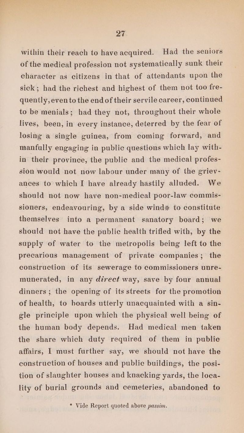 within their reach to have acquired. Had the seniors of the medical profession not systematically sunk their character as citizens in that of attendants upon the sick; had the richest and highest of them not too fre- quently, evento the end of their servile career, continued to be menials; had they not, throughout their whole lives, been, in every instance, deterred by the fear of losing a single guinea, from coming forward, and manfully engaging in public questions which lay with- in their province, the public and the medical profes- sion would not now labour under many of the griev- ances to which I have already hastily alluded. We should not now have non-medical poor-law commis- sioners, endeavouring, by a side wind* to constitute themselves into a permanent sanatory board; we should not have the public health trifled with, by the supply of water to the metropolis being left to the precarious management of private companies; the construction of its sewerage to commissioners unre- munerated, in any direct way, save by four annual dinners ; the opening of its streets for the promotion of health, to boards utterly unacquainted with a sin- gle principle upon which the physical well being of the human body depends. Had medical men taken the share which duty required of them in publie affairs, I must further say, we should not have the construction of houses and public buildings, the posi- tion of slaughter houses and knacking yards, the loca- lity of burial grounds and cemeteries, abandoned to * Vide Report quoted above passim.