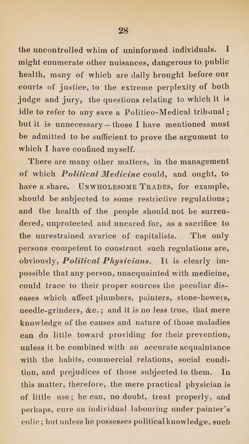 the uncontrolled whim of uninformed individuals. 1 might enumerate other nuisances, dangerous to public health, many of which are daily brought before our courts of justice, to the extreme perplexity of both judge and jury, the questions relating to which it is idle to refer to any save a Politico-Medical tribunal ; but it is unnecessary—those I have mentioned must be admitted to be sufficient to prove the argument to which I have confined myself. There are many other matters, in the management of which Political Medicine could, and ought, to have a share. UNWHOLESOME TRADES, for example, should be subjected to some restrictive regulations ; and the health of the people should not be surren- dered, unprotected and uncared for, as a sacrifice to the unrestrained avarice of capitalists. The only persons competent to construct such regulations are, obviously, Political Physicians. It is clearly im- possible that any person, unacquainted with medicine, could trace to their proper sources the peculiar dis- eases which affect plumbers, painters, stone-hewers, needle-grinders, &amp;c.; and it is no less true, that mere knowledge of the causes and nature of those maladies ean do little toward providing for their prevention, unless it be combined with an accurate acquaintance with the habits, commercial relations, social condi- tion, and prejudices of those subjected to them. In this matter, therefore, the mere practical physician is of little use; he can, no doubt, treat properly, and perhaps, cure an individual labouring under painter’s colic; but unless he possesses political knowledge, such
