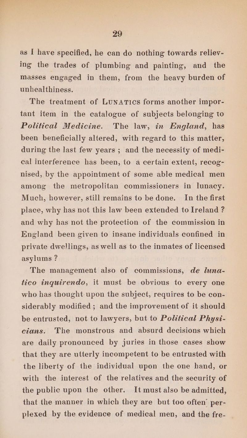 as I have specified, he can do nothing towards reliev- ing the trades of plumbing and painting, and _ the masses engaged in them, from the heavy burden of unhealthiness. The treatment of LUNATICS forms another impor- tant item in the catalogue of subjects belonging to Political Medicine. The law, in England, has been beneficially altered, with regard to this matter, during the last few years ; and the necessity of medi- cal interference has been, to a certain extent, recog- nised, by the appointment of some able medical men among the metropolitan commissioners in lunacy. Much, however, still remains to be done. In the first place, why has not this law been extended to Ireland ? and why has not the protection of the commission in England been given to insane individuals confined in private dwellings, as well as to the inmates of licensed asylums ? The management also of commissions, de luna- tico inquirendo, it must be obvious to every one who has thought upon the subject, requires to be con- siderably modified ; and the improvement of it should be entrusted, not to lawyers, but to Political Physi- cians. The monstrous and absurd decisions which are daily pronounced by juries in those cases show that they are utterly incompetent to be entrusted with the liberty of the individual upon the one hand, or with the interest of the relatives and the security of the public upon the other. It must also be admitted, that the manner in which they are but too often’ per- plexed by the evidence of medical men, and the fre-