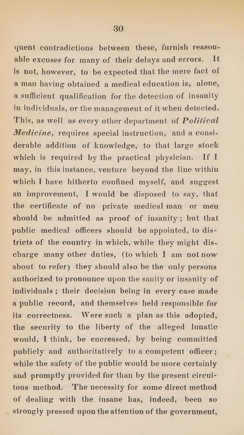 quent contradictions between these, furnish reason- able excuses for many of their delays and errors. It is not, however, to be expected that the mere fact of a man having obtained a medical education is, alone, a sufficient qualification for the detection of insanity in individuals, or the management of it when detected. This, as well as every other department of Political Medicine, requires special instruction, and a consi- derable addition of knowledge, to that large stock which is required by the practical physician. If I may, in this instance, venture beyond the line within which I have hitherto confined myself, and suggest an improvement, [ would be disposed to say, that the certificate of no private medical man or men should be admitted as proof of insanity; but that public medical officers should be appointed, to dis- tricts of the country in which, while they might dis- charge many other duties, (to which I am not now about to refer) they should also be the only persons authorized to pronounce upon the sanity or insanity of individuals ; their decision being in every case made a public record, and themselves held responsible for its correctness. Were such a plan as this adopted, the security to the liberty of the alleged lunatic would, I think, be encreased, by being committed publicly and authoritatively to a competent officer ; while the safety of the public would be more certainly and promptly provided for than by the present circui- tous method. The necessity for some direct method of dealing with the insane has, indeed, been so . Strongly pressed upon the attention of the government,