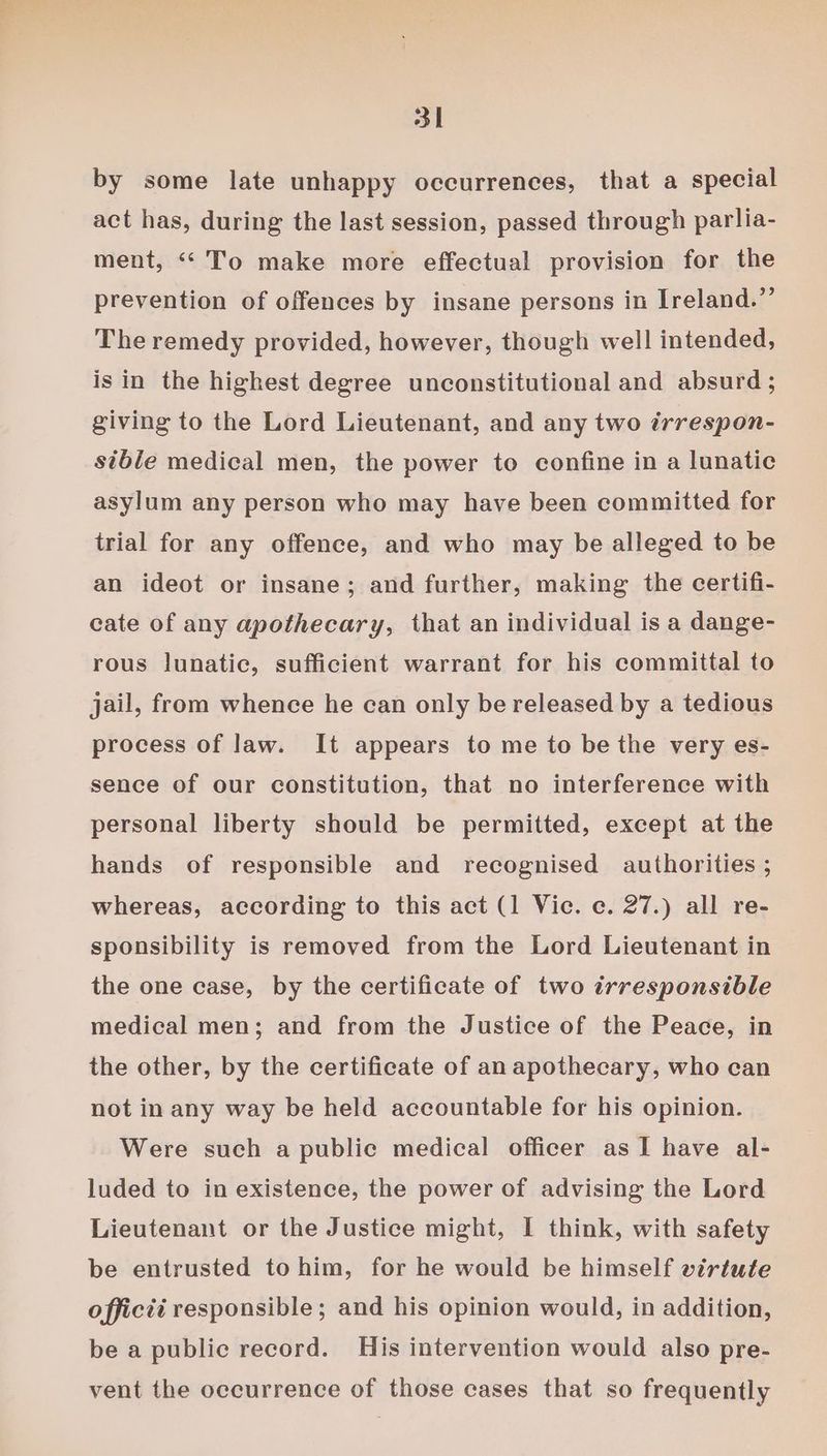 by some late unhappy occurrences, that a special act has, during the last session, passed through parlia- ment, “‘ To make more effectual provision for the prevention of offences by insane persons in Ireland.” The remedy provided, however, though well intended, isin the highest degree unconstitutional and absurd ; giving to the Lord Lieutenant, and any two irrespon- sible medical men, the power to confine in a lunatic asylum any person who may have been committed for trial for any offence, and who may be alleged to be an ideot or insane; and further, making the certifi- cate of any apothecary, that an individual is a dange- rous lunatic, sufficient warrant for his committal to jail, from whence he can only be released by a tedious process of law. It appears to me to be the very es- sence of our constitution, that no interference with personal liberty should be permitted, except at the hands of responsible and recognised authorities ; whereas, according to this act (1 Vic. c. 27.) all re- sponsibility is removed from the Lord Lieutenant in the one case, by the certificate of two irresponsible medical men; and from the Justice of the Peace, in the other, by the certificate of an apothecary, who can not in any way be held accountable for his opinion. Were such a public medical officer as I have al- luded to in existence, the power of advising the Lord Lieutenant or the Justice might, I think, with safety be entrusted to him, for he would be himself virtutfe officti responsible ; and his opinion would, in addition, be a public record. His intervention would also pre- vent the occurrence of those cases that so frequently