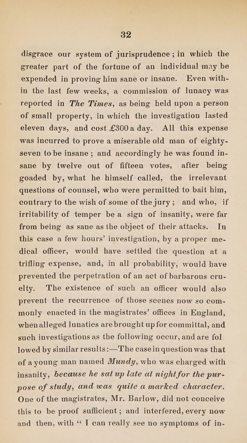 disgrace our system of jurisprudence ; in which the greater part of the fortune of an individual may be expended in proving him sane or insane. Even with- in the last few weeks, a commission of lunacy was reported in The Times, as being held upon a person of small property, in which the investigation lasted eleven days, and cost £300a day. All this expense was incurred to prove a miserable old man of eighty- seven to be insane ; and accordingly he was found in- sane by twelve out of fifteen votes, after being goaded by, what he himself called, the irrelevant questions of counsel, who were permitted to bait him, contrary to the wish of some of thejury; and who, if irritability of temper bea sign of insanity, were far from being as sane as the object of their attacks. In this case a few hours’ investigation, by a proper me- dical officer, would have settled the question at a trifling expense, and, in all probability, would have prevented the perpetration of an act of barbarous cru- elty. The existence of such an officer would also prevent the recurrence of those scenes now so com- monly enacted in the magistrates’ offices in England, when alleged lunatics are brought up for committal, and such investigations as the following occur, and are fol lowed by similar results :—The case in question was that of ayoung man named Mundy, who was charged with insanity, because he sat up late at night for the pur- pose of study, and was quite a marked character. One of the magistrates, Mr. Barlow, did not conceive this to be proof sufficient ; and interfered, every now and then, with ‘ [ can really see no symptoms of in-