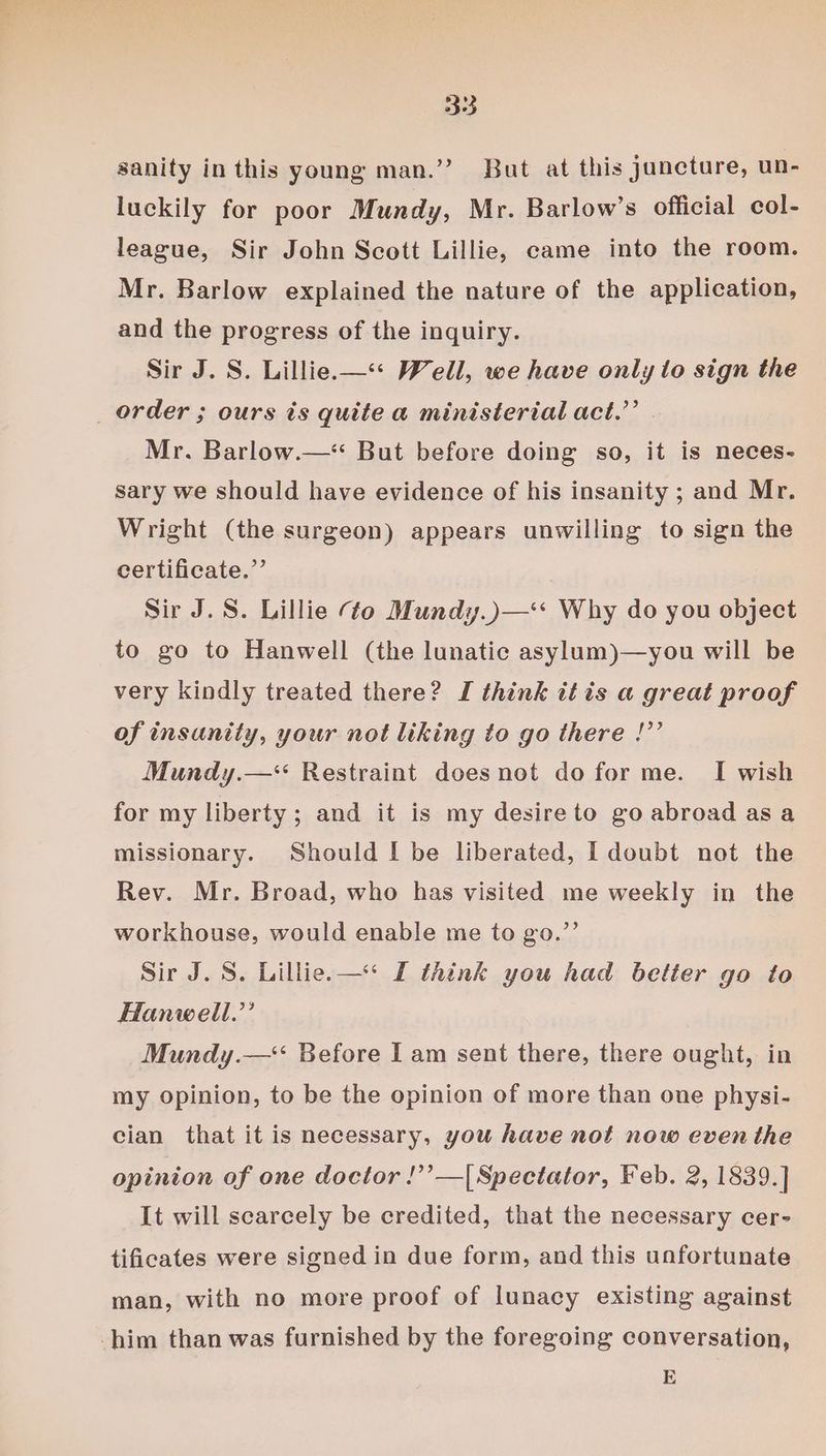 333 sanity in this young man.’’ But at this juncture, un- luckily for poor Mundy, Mr. Barlow’s official col- league, Sir John Scott Lillie, came into the room. Mr. Barlow explained the nature of the application, and the progress of the inquiry. Sir J. S. Lillie—“< Well, we have only to sign the _ order ; ours is quite a ministerial act.” . Mr. Barlow.—* But before doing so, it is neces- sary we should have evidence of his insanity ; and Mr. Wright (the surgeon) appears unwilling to sign the certificate.”’ Sir J. S. Lillie ¢o Mundy.)—‘* Why do you object to go to Hanwell (the lunatic asylum)—you will be very kindly treated there? I think itis a great proof of insanity, your not liking to go there !”’ Mundy.—* Restraint doesnot do for me. I wish for my liberty; and it is my desire to go abroad as a missionary. Should [ be liberated, I doubt not the Rev. Mr. Broad, who has visited me weekly in the workhouse, would enable me to go.”’ Sir J. 8. Lillie.— I think you had better go to Hanwell.’’ Mundy.—‘‘ Before I am sent there, there ought, in my opinion, to be the opinion of more than one physi- cian that it is necessary, you have not now even the opinion of one doctor !’’—[Spectator, Feb. 2, 1839.] It will scarcely be credited, that the necessary cer- tificates were signed in due form, and this unfortunate man, with no more proof of lunacy existing against him than was furnished by the foregoing conversation, E