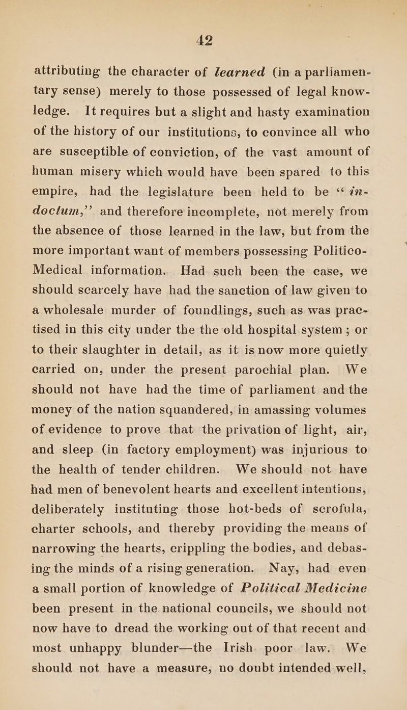 attributing the character of learned (in a parliamen- tary sense) merely to those possessed of legal know- ledge. It requires but a slight and hasty examination of the history of our institutions, to convince all who are susceptible of conviction, of the vast amount of human misery which would have been spared to this empire, had the legislature been held to be ‘ én- doctum,”’ and therefore incomplete, not merely from the absence of those learned in the law, but from the more important want of members possessing Politico- Medical information. Had such been the case, we should scarcely have had the sanction of law given to a wholesale murder of foundlings, such as was prac- tised in this city under the the old hospital system ; or to their slaughter in detail, as it isnow more quietly carried on, under the present parochial plan. We should not have had the time of parliament and the money of the nation squandered, in amassing volumes of evidence to prove that the privation of light, air, and sleep (in factory employment) was injurious to the health of tender children. Weshould not have had men of benevolent hearts and excellent intentions, deliberately instituting those hot-beds of scrofula, charter schools, and thereby providing the means of narrowing the hearts, crippling the bodies, and debas- ing the minds of a rising generation. Nay, had even a small portion of knowledge of Political Medicine been present in the national councils, we should not now have to dread the working out of that recent and most unhappy blunder—the Irish. poor law. We should not have a measure, no doubt intended well,
