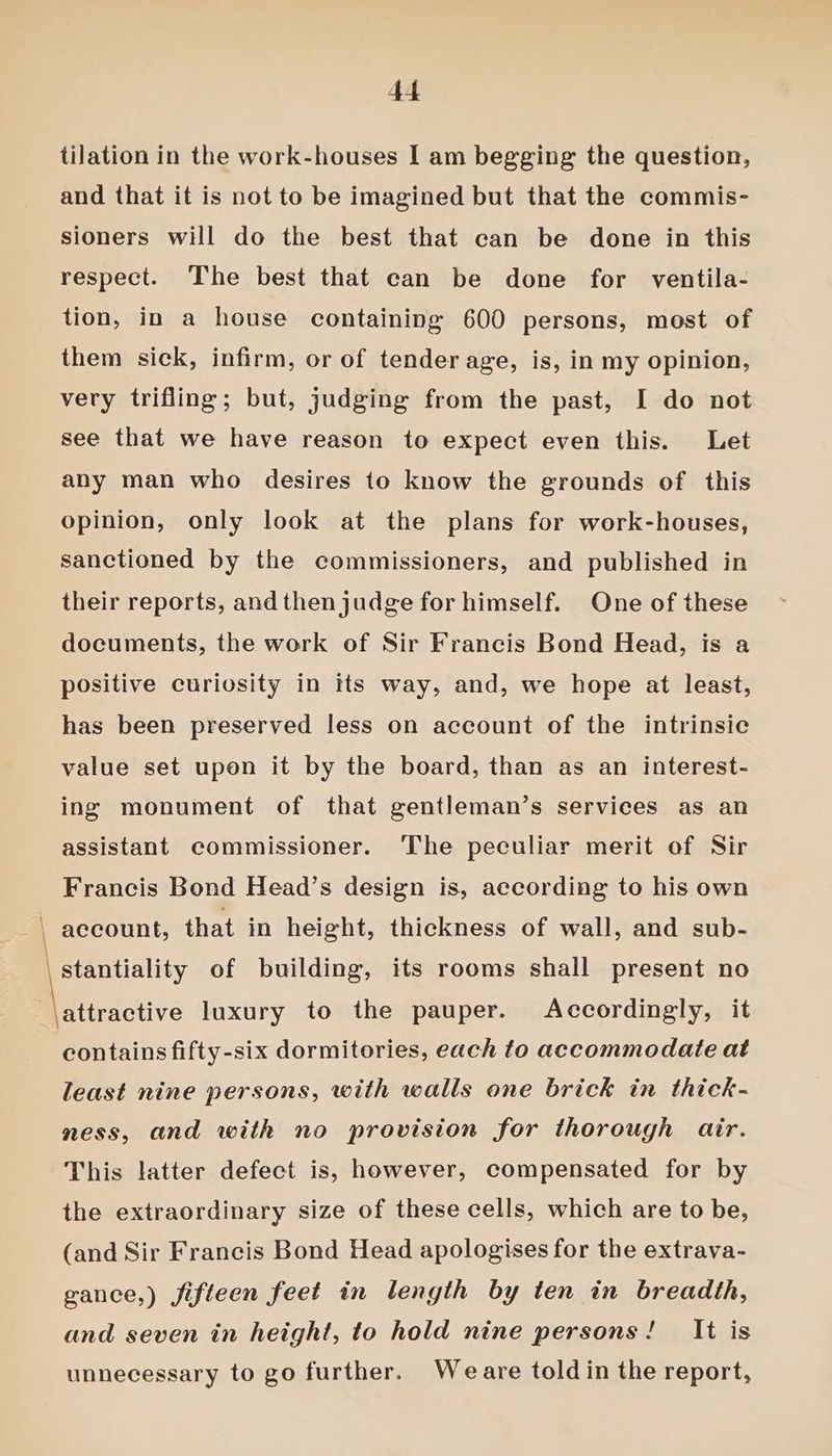 tilation in the work-houses I am begging the question, and that it is not to be imagined but that the commis- sioners will do the best that can be done in this respect. The best that can be done for ventila- tion, in a house containing 600 persons, most of them sick, infirm, or of tender age, is, in my opinion, very trifling; but, judging from the past, I do not see that we have reason to expect even this. Let any man who desires to know the grounds of this opinion, only look at the plans for work-houses, sanctioned by the commissioners, and published in their reports, and then judge for himself. One of these documents, the work of Sir Francis Bond Head, is a positive curiosity in tts way, and, we hope at least, has been preserved less on account of the intrinsic value set upon it by the board, than as an interest- ing monument of that gentleman’s services as an assistant commissioner. ‘The peculiar merit of Sir Francis Bond Head’s design is, according to his own account, that in height, thickness of wall, and sub- stantiality of building, its rooms shall present no \attractive luxury to the pauper. Accordingly, it contains fifty-six dormitories, each to accommodate at least nine persons, with walls one brick in thick- ness, and with no provision for thorough air. This latter defect is, however, compensated for by the extraordinary size of these cells, which are to be, (and Sir Francis Bond Head apologises for the extrava- gance,) fifteen feet in length by ten in breadth, and seven in height, to hold nine persons! It is unnecessary to go further. Weare told in the report,