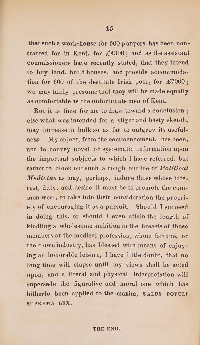 that such a work-house for 500 paupers has been con- tracted for in Kent, for £4300; and as the assistant commissioners have recently stated, that they intend to buy land, build houses, and provide accommoda- tion for 600 of the destitute Irish poor, for £7000 ; we may fairly presume that they will be made equally as comfortable as the unfortunate men of Kent. But it is time for me to draw toward a conclusion ; else what was intended for a slight and hasty sketch, may increase in bulk so as far to outgrow its useful- ness. My object, from the commencement, has been, not to convey novel or systematic information upon the important subjects to which I have referred, but rather to block out such a rough outline of Political Medicine as may, perhaps, induce those whose inte- rest, duty, and desire it must be to promote the com- mon weal, to take into their consideration the propri- ety of encouraging it asa pursuit. Should I succeed in doing this, or should I even attain the length of kindling a wholesome ambition in the breasts of those members of the medical profession, whom fortune, or their own industry, has blessed with means of enjoy- ing an honorable leisure, | have little doubt, that no long time will elapse until my views shall be acted upon, and a literal and physical interpretation will supersede the figurative and moral one which has hitherto been applied to the maxim, SALUS POPULI SUPREMA LEX. THE END.