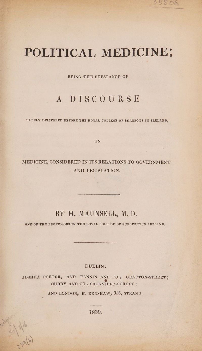 POLITICAL MEDICINE; BEING THE SUBSTANCE OF A DISCOURSE , LATELY DELIVERED BEFORE THE ROYAL COLLEGE OF SURGEONS IN IRELAND, E ON re MEDICINE, CONSIDERED IN ITS RELATIONS TO GOVERNMENT AND LEGISLATION. BY H. MAUNSELL, M.D. GNE OF THE PROFESSORS IN THE ROYAL COLLEGE OP SURGEONS IN IRELAND. DUBLIN: y | JOSHUA PORTER, AND FANNIN AND CO., GRAPTON-STREET ; os CURRY AND CO., SACK VILLE-STREET ; AND LONDON, H. RENSHAW, 356, STRAND. os 1839.