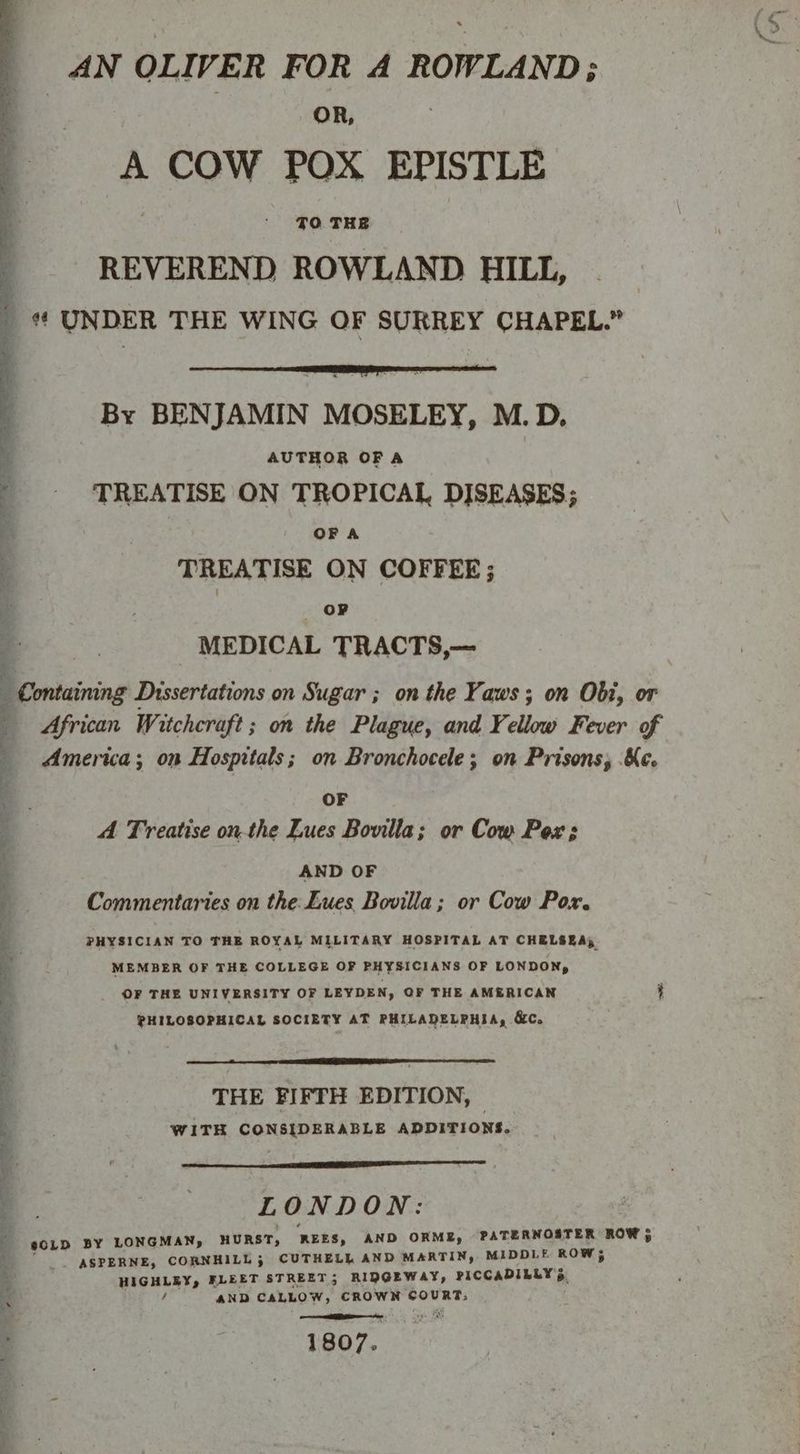 AN OLIVER FOR A ROWLAND; | | OR, | A COW POX EPISTLE TO THE REVEREND ROWLAND HILL, | # UNDER THE WING OF SURREY CHAPEL.” By BENJAMIN MOSELEY, M.D. AUTHOR OF A TREATISE ON TROPICAL DISEASES; OF A ’ TREATISE ON COFFEE; . | OP MEDICAL TRACTS,— : Containing Dissertations on Sugar ; on the Yaws; on Obi, or African Witchcraft; on the Plague, and Yellow Fever of America; on Hospitals; on Bronchocele; on Prisons, Ke. . OF ; A Treatise onthe Lues Bovilla; or Cow Pox 3 ‘ AND OF ; Commentaries on the Lues Bovilla; or Cow Pox. ; - PHYSICIAN TO THE ROYAL MILITARY HOSPITAL AT CHELSEA, a MEMBER OF THE COLLEGE OF PHYSICIANS OF LONDON, 3 _ OF THE UNIVERSITY OF LEYDEN, OF THE AMERICAN t PHILOSOPHICAL SOCIETY AT PHILADELPHIA, &amp;C. : THE FIFTH EDITION, . WITH CONSIDERABLE ADDITIONS. ? eS . LONDON: #CLD BY LONGMAN, HURST, REES, AND ORME, PATERNOSTER ROW 5 “_ *ASPERNE, CORNHILL; CUTHELL AND MARTIN, MIDDLE ROW 5 HIGHLEY, FLEET STREET; RIDGEWAY, PICCADILLY 5 é AND CALLOW, CROWN COURT, nn a RI vee OS 1807.