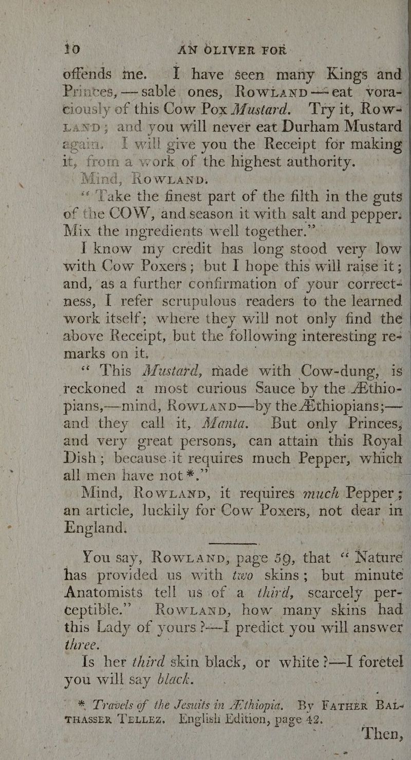offends ine. I have seen many Kings and Pri intes, sable ones, RowLanp— eat vora= ciously of this Cow Pox Mustard. Try it, Row=- AND ann age will never eat Durham Mustard ‘agai. I wall give you the Receipt for making it, from a Ww robe of the highest authority. Mind, ROWLAND. ‘'Vake the finest part of the filth in the guts | of the COW, and season it with salt and pepper, | Mix the ingredients well together.” I know my credit has long stood very low with Cow Poxers; but I hope this will raise it ; and, as a further confirmation of your correct | ness, I refer scrupulous readers to the learned work itself; where they will not only find the above Receipt, but the following interesting re> | marks on it, .. “« This Mustard, Sade with Cow-dung, is_ reckoned 2 most curious Sauce by the. thio’ pians,—mind, RowLanp—by the Aithiopians;— _ and they call it, Afanta... But only Princes; and very great persons, can attain this Royal Dish; because it requires much Pepper, which all men have not *.” F Mind, Row1anp, it requires much Pepper; an article, luckily for Cow ‘Poxers, not dear in England. | You say, Rownianp, page 59, that @ Nature has provided us with two skins; but minute Anatomists tell us of a third, ‘scarcely per- ceptible.” Row Lanp, how. many skins had this Lady of yours ed Ree you will answer three. fC Is her third skin black, or white >I foretel you will say black. — : * Travels of the Jesuits in AC thiopia. By FATHER Bat- THASSER TELLEZ. English Edition, page 42. | | : ‘Then,