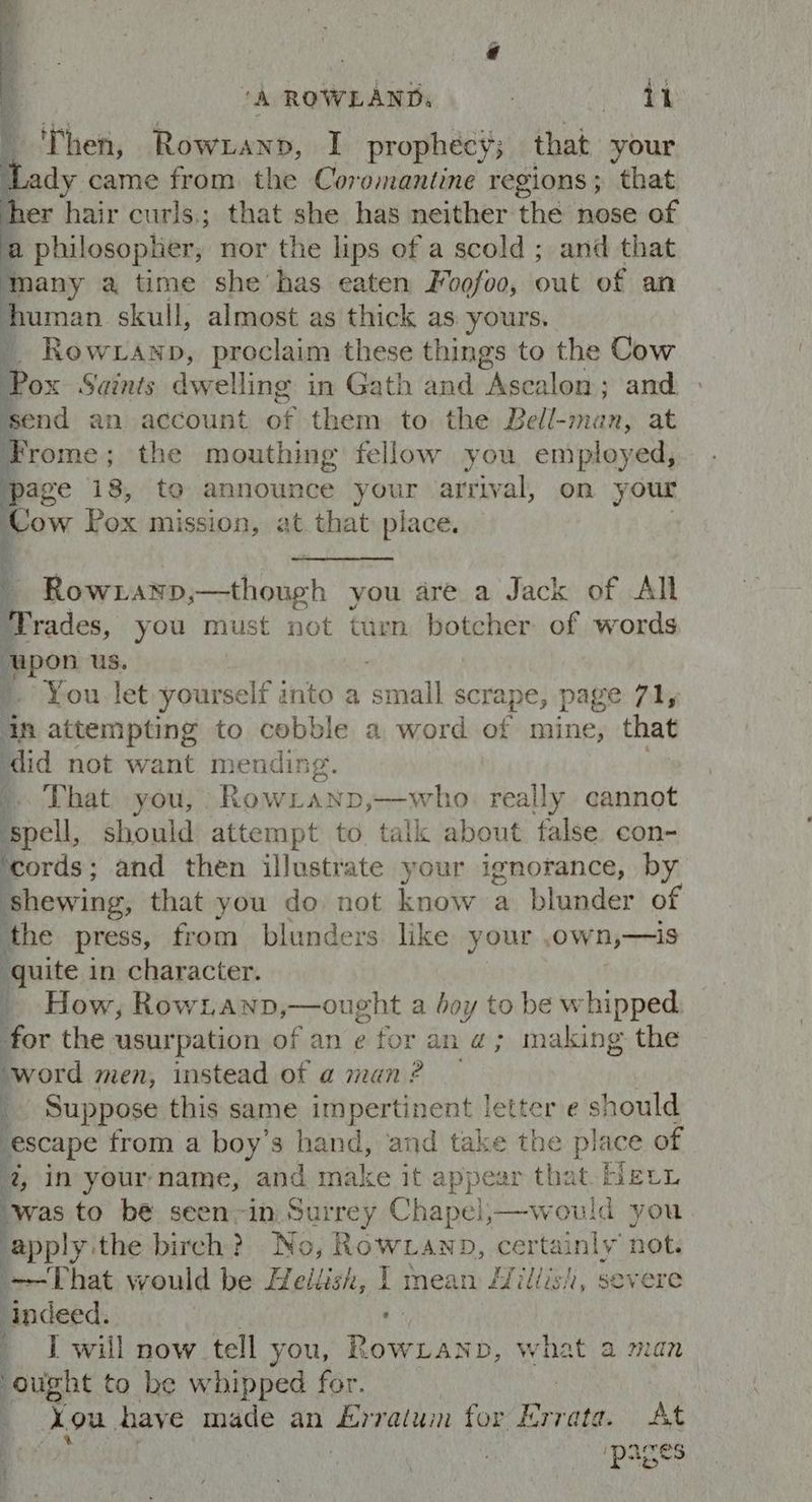 “A ROWLAND. ‘ ‘ae ' Then, Rowzanpb, I prophecy; that your Lady came from the Coromantine regions; that er hair curis,; that she has neither the nose of a philosopher, nor the lips of a scold; and that many a time she has eaten Fvofoo, out of an human skull, almost as thick as yours. __ Row anp, proclaim these things to the Cow Pox Saints dwelling in Gath and Ascalon; and. ‘send an account te them to the Bell-man, at Frome ; the mouthing fellow you employed, page 18, to announce your arrival, on your :* Pox mission, at. that place. et eases ahodch you area Jack of All Prsades, you must not turn botcher of words pon us. You. let yourself into a saadiet scrape, page 71, in attempting to cobble a word of mine, that ‘did not want mending. : -. That you, RowLanp,—who really cannot ‘spell, should attempt to talk about false con- ‘cords; and then illustrate your ignorance, by shewing, that you do not iknow a blunder of the press, from blunders like your ,own,—is quite in character. _ How, Rowtanp,—ought a boy to be whipped for the usurpation of an ¢ for an a; making the ‘word men, instead of a man? — q Suppose this same impertinent letter e should escape from a boy’s hand, and take the place of 4, in your-name, and make it appear that. Heri ‘was to be seen-in Surrey Chapei,—would you ‘apply ithe birch? No, Rowxanp, certainly not. ~-That would be Haliid, IT mean /Zillish, severe indeed. ; I will now tell you, oweany what a man ought to be whipped for. Lou. have made an Erratum for Errata. At