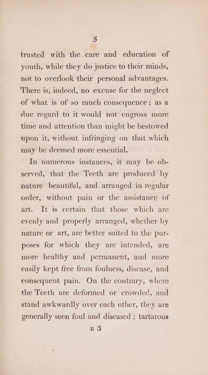 trusted with the care and education of youth, while they do justice to thew minds, not to overlook their personal advantages. There is, indeed, no excuse for the neglect of what is of so much consequence; as a due regard to it would not engross more time and attention than might be bestowed upon it, without infringing on that which may be deemed more essential. In numerous instances, it may be ob- served, that the Teeth are produced by nature beautiful, and arranged in regular order, without pain or the assistance of art. It is certain that those which are evenly and properly arranged, whether by nature or art, are better suited to the pur- poses for which they are intended, are more healthy and permanent, and more easily kept free from foulness, disease, and consequent pain. On the contrary, where the Teeth are deformed or crowded, and stand awkwardly over each other, they are generally seen foul and diseased ; tartarous BS