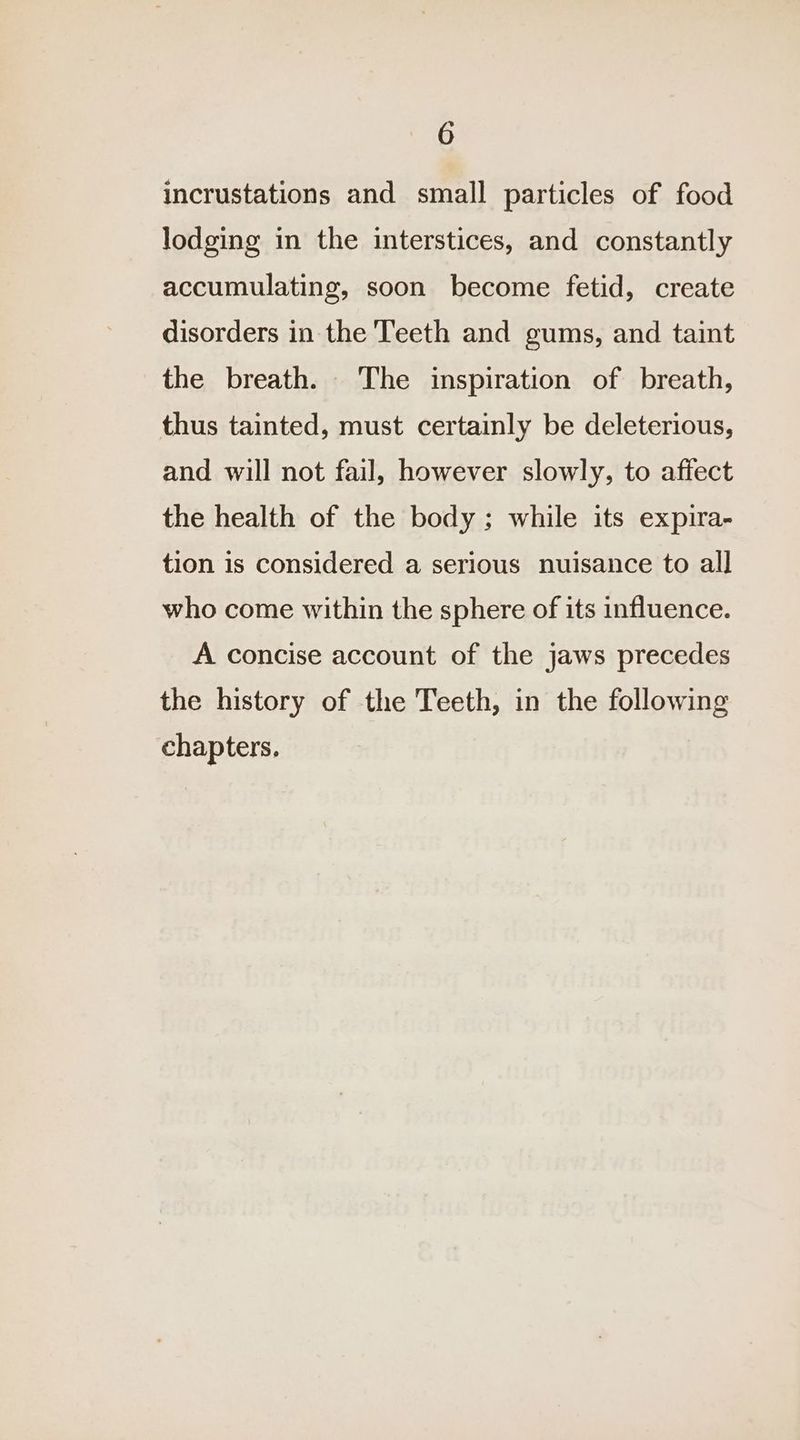 incrustations and small particles of food lodging in the interstices, and constantly accumulating, soon become fetid, create disorders in the Teeth and gums, and taint the breath. The inspiration of breath, thus tainted, must certainly be deleterious, and will not fail, however slowly, to affect the health of the body; while its expira- tion is considered a serious nuisance to all who come within the sphere of its influence. A concise account of the jaws precedes the history of the Teeth, in the following chapters.