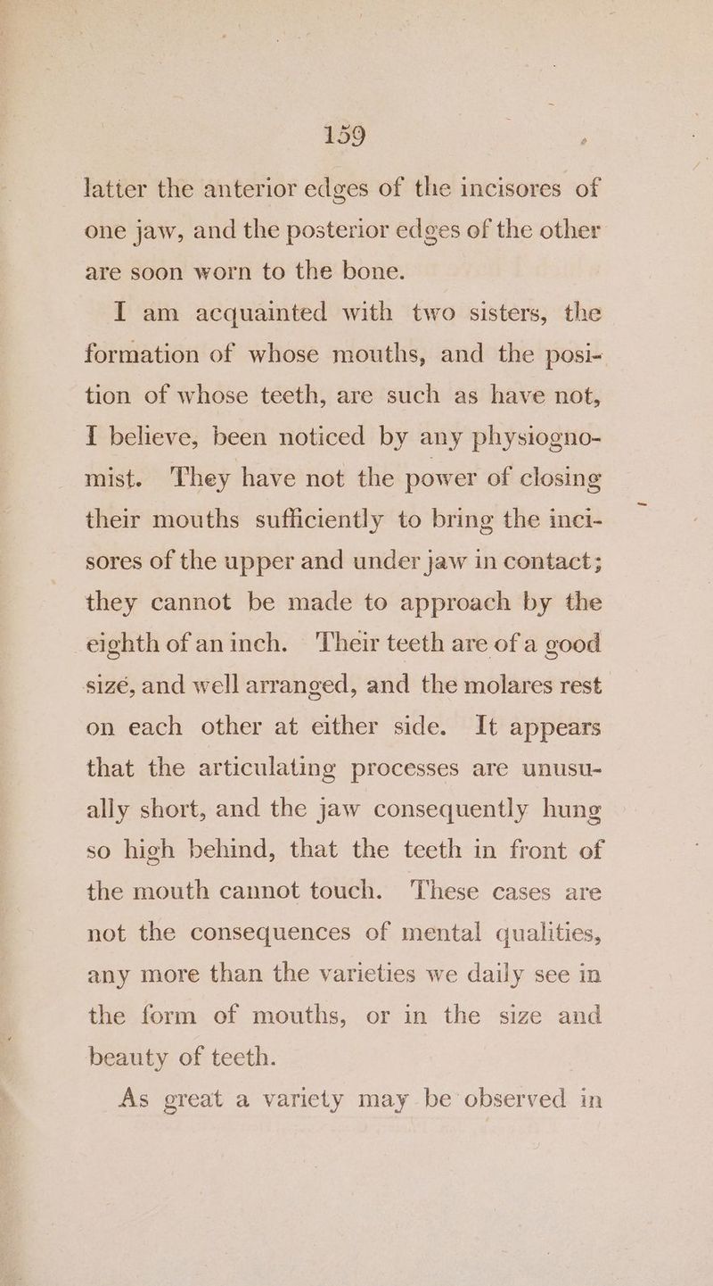 _ latter the anterior edges of the incisores of one jaw, and the posterior edges of the other are soon worn to the bone. I am acquainted with two sisters, the formation of whose mouths, and the posi- tion of whose teeth, are such as have not, { believe, been noticed by any physiogno- mist. They have not the power of closing their mouths sufficiently to bring the inci- sores of the upper and under jaw in contact; they cannot be made to approach by the eighth of aninch. Their teeth are of a good sizé, and well arranged, and the molares rest on each other at either side. It appears that the articulating processes are unusu- ally short, and the jaw consequently hung so high behind, that the teeth in front of the mouth cannot touch. These cases are not the consequences of mental qualities, any more than the varieties we daily see in the form of mouths, or in the size and beauty of teeth. As great a variety may be observed in